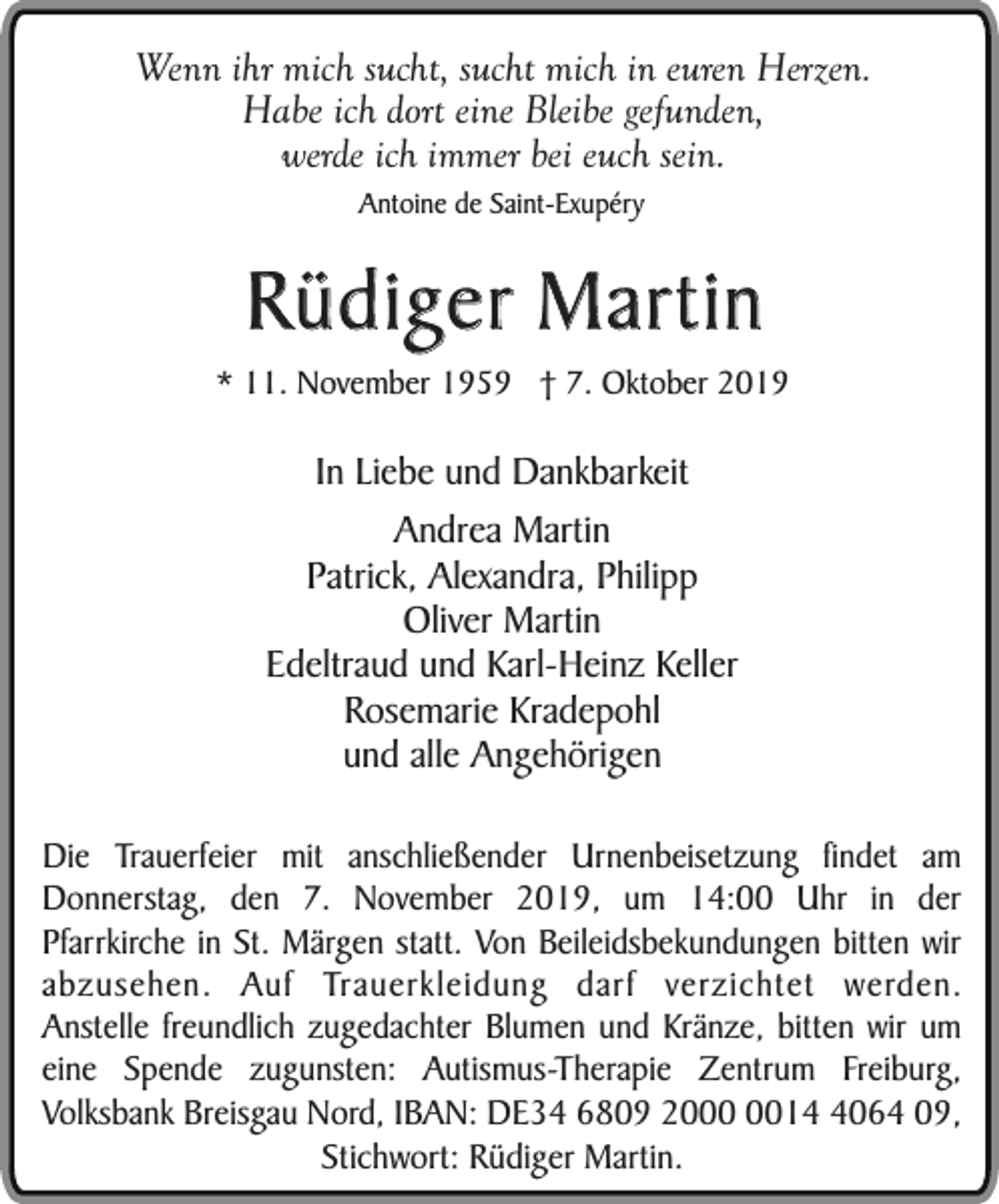 <p>Wenn ihr mich sucht, sucht mich in euren Herzen.<br />Habe ich dort eine Bleibe gefunden,<br />werde ich immer bei euch sein.<br />Antoine de Saint-Exupéry</p><p>Rüdiger Martin</p><p>* 11. November 1959 † 7. Oktober 2019</p><p>In Liebe und Dankbarkeit<br />Andrea Martin<br />Patrick, Alexandra, Philipp<br />Oliver Martin<br />Edeltraud und Karl-Heinz Keller<br />Rosemarie Kradepohl<br />und alle Angehörigen<br />Die Trauerfeier mit anschließender Urnenbeisetzung findet am<br />Donnerstag, den 7. November 2019, um 14:00 Uhr in der<br />Pfarrkirche in St. Märgen statt. Von Beileidsbekundungen bitten wir<br />abzusehen. Auf Trauerkleidung darf verzichtet werden.<br />Anstelle freundlich zugedachter Blumen und Kränze, bitten wir um<br />eine Spende zugunsten: Autismus-Therapie Zentrum Freiburg,<br />Volksbank Breisgau Nord, IBAN: DE34 6809 201064 09,<br />Stichwort: Rüdiger Martin.</p>