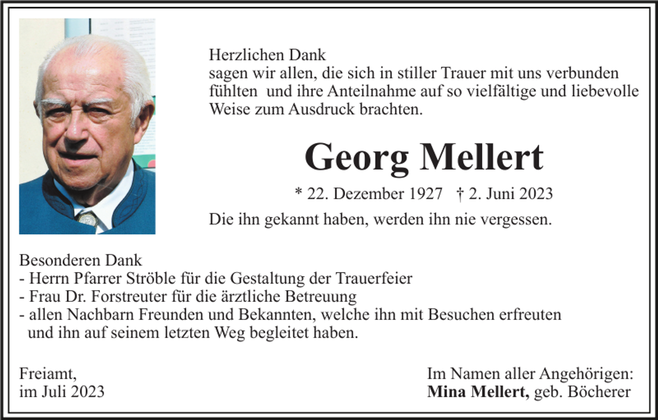 <p>Herzlichen Dank<br />sagen wir allen, die sich in stiller Trauer mit uns verbunden<br />fühlten und ihre Anteilnahme auf so vielfältige und liebevolle<br />Weise zum Ausdruck brachten.</p><p>Georg Mellert<br />* 22. Dezember 1927 † 2. Juni 2023<br />Die ihn gekannt haben, werden ihn nie vergessen.<br />Besonderen Dank<br />- Herrn Pfarrer Ströble für die Gestaltung der Trauerfeier<br />- Frau Dr. Forstreuter für die ärztliche Betreuung<br />- allen Nachbarn Freunden und Bekannten, welche ihn mit Besuchen erfreuten<br />und ihn auf seinem letzten Weg begleitet haben.<br />Freiamt,<br />im Juli 2023</p><p>Im Namen aller Angehörigen:<br />Mina Mellert, geb. Böcherer</p>
