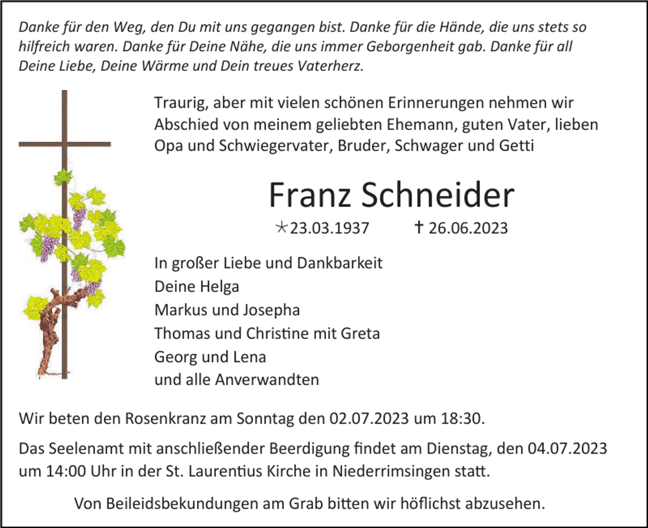 <p>Danke für den Weg, den Du mit uns gegangen bist. Danke für die Hände, die uns stets so<br />hilfreich waren. Danke für Deine Nähe, die uns immer Geborgenheit gab. Danke für all<br />Deine Liebe, Deine Wärme und Dein treues Vaterherz.</p><p>Traurig, aber mit vielen schönen Erinnerungen nehmen wir<br />Abschied von meinem geliebten Ehemann, guten Vater, lieben<br />Opa und Schwiegervater, Bruder, Schwager und Getti</p><p>Franz Schneider<br />23.03.1937</p><p> 26.06.2023</p><p>In großer Liebe und Dankbarkeit<br />Deine Helga<br />Markus und Josepha<br />Thomas und Christine mit Greta<br />Georg und Lena<br />und alle Anverwandten<br />Wir beten den Rosenkranz am Sonntag den 02.07.2023 um 18:30.<br />Das Seelenamt mit anschließender Beerdigung findet am Dienstag, den 04.07.2023<br />um 14:00 Uhr in der St. Laurentius Kirche in Niederrimsingen statt.<br />Von Beileidsbekundungen am Grab bitten wir höflichst abzusehen.</p>