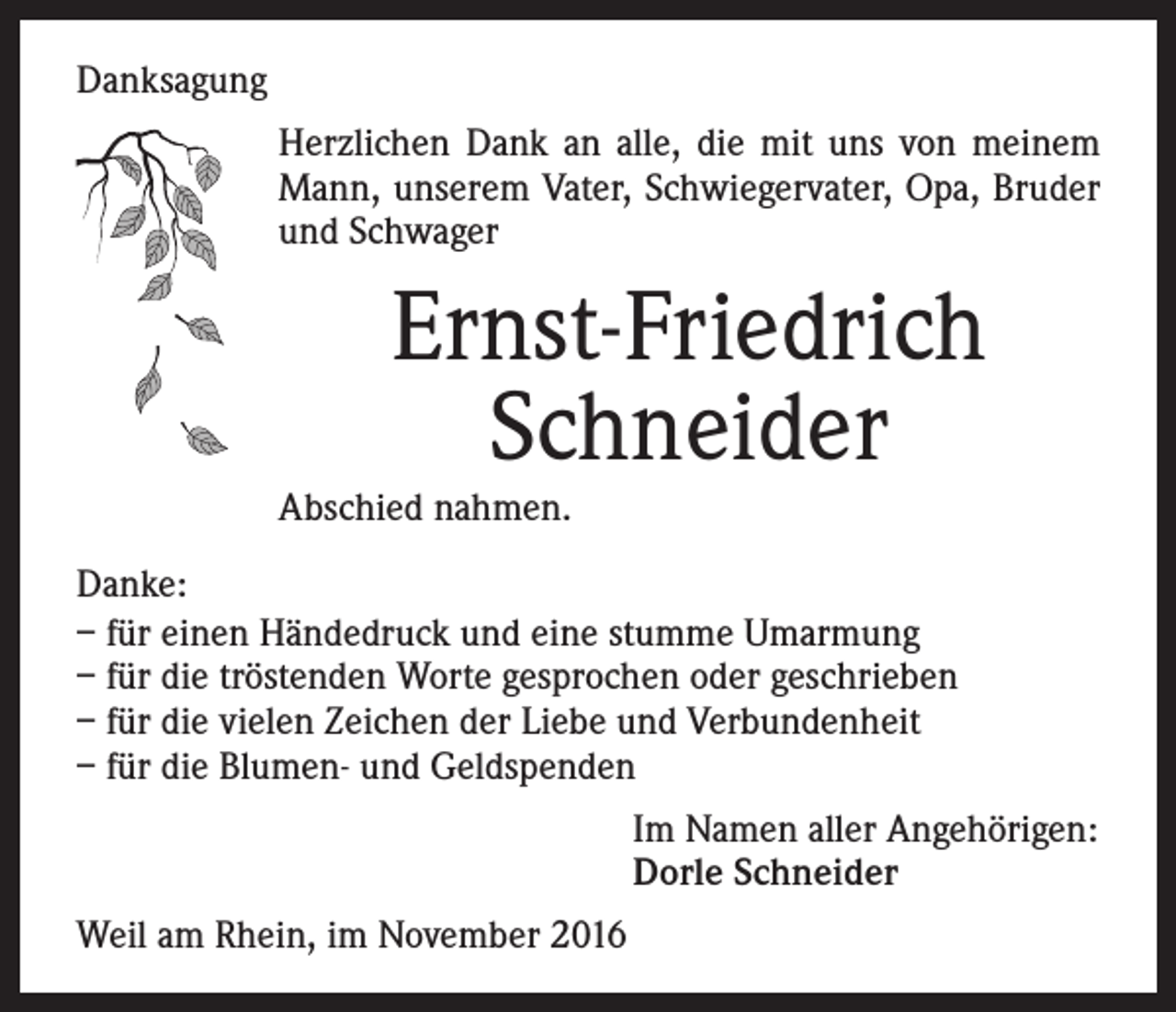 <p>Danksagung<br />Herzlichen Dank an alle, die mit uns von meinem<br />Mann, unserem Vater, Schwiegervater, Opa, Bruder<br />und Schwager</p><p>Ernst-Friedrich<br />Schneider<br />Abschied nahmen.<br />Danke:<br />– für einen Händedruck und eine stumme Umarmung<br />– für die tröstenden Worte gesprochen oder geschrieben<br />– für die vielen Zeichen der Liebe und Verbundenheit<br />– für die Blumen- und Geldspenden<br />Im Namen aller Angehörigen:<br />Dorle Schneider<br />Weil am Rhein, im November 2016</p>