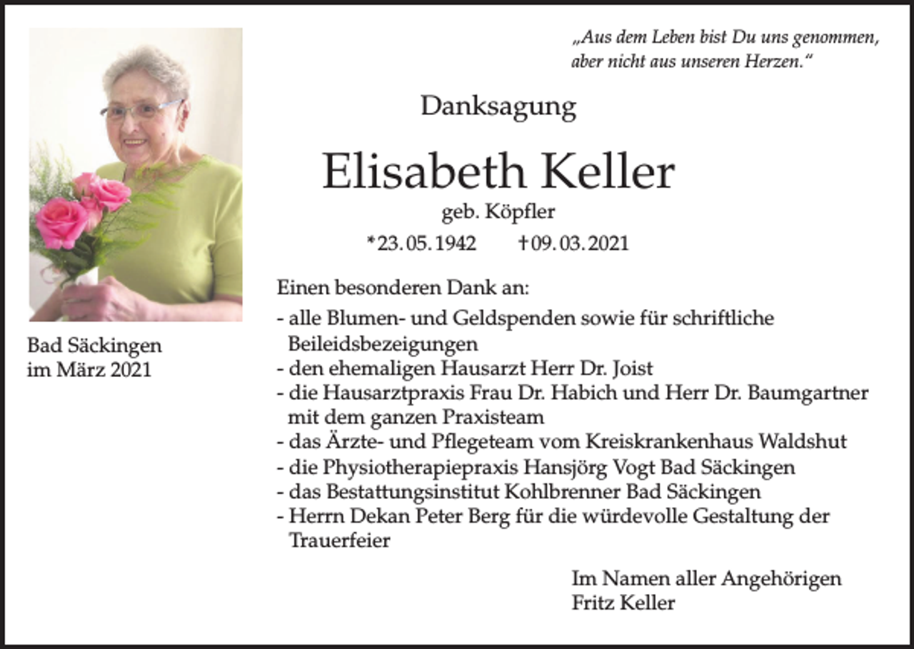 <p>„Aus dem Leben bist Du uns genommen,<br />aber nicht aus unseren Herzen.“</p><p>Danksagung</p><p>Elisabeth Keller<br />geb. Köpfler</p><p>* 23. 05. 1942</p><p>† 09. 03. 2021</p><p>Einen besonderen Dank an:<br />Bad Säckingen<br />im März 2021</p><p>- alle Blumen- und Geldspenden sowie für schriftliche<br />Beileidsbezeigungen<br />- den ehemaligen Hausarzt Herr Dr. Joist<br />- die Hausarztpraxis Frau Dr. Habich und Herr Dr. Baumgartner<br />mit dem ganzen Praxisteam<br />- das Ärzte- und Pflegeteam vom Kreiskrankenhaus Waldshut<br />- die Physiotherapiepraxis Hansjörg Vogt Bad Säckingen<br />- das Bestattungsinstitut Kohlbrenner Bad Säckingen<br />- Herrn Dekan Peter Berg für die würdevolle Gestaltung der<br />Trauerfeier<br />Im Namen aller Angehörigen<br />Fritz Keller</p>