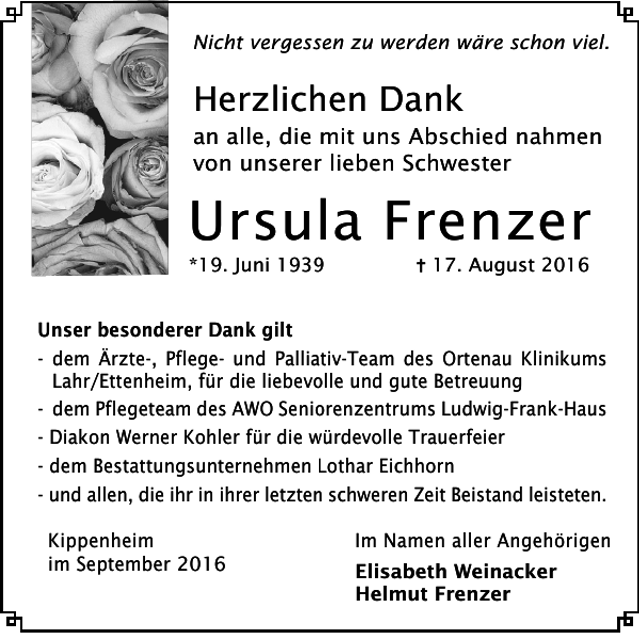 <p>Nicht vergessen zu werden wäre schon viel.</p><p>Herzlichen Dank<br />an alle, die mit uns Abschied nahmen<br />von unserer lieben Schwester</p><p>Ursula Frenzer<br />*19. Juni 1939</p><p>17. August 2016</p><p>Unser besonderer Dank gilt<br />- dem Ärzte-, Pflege- und Palliativ-Team des Ortenau Klinikums<br />Lahr/Ettenheim, für die liebevolle und gute Betreuung<br />- dem Pflegeteam des AWO Seniorenzentrums Ludwig-Frank-Haus<br />- Diakon Werner Kohler für die würdevolle Trauerfeier<br />- dem Bestattungsunternehmen Lothar Eichhorn<br />- und allen, die ihr in ihrer letzten schweren Zeit Beistand leisteten.<br />Kippenheim<br />im September 2016</p><p>Im Namen aller Angehörigen<br />Elisabeth Weinacker<br />Helmut Frenzer</p>
