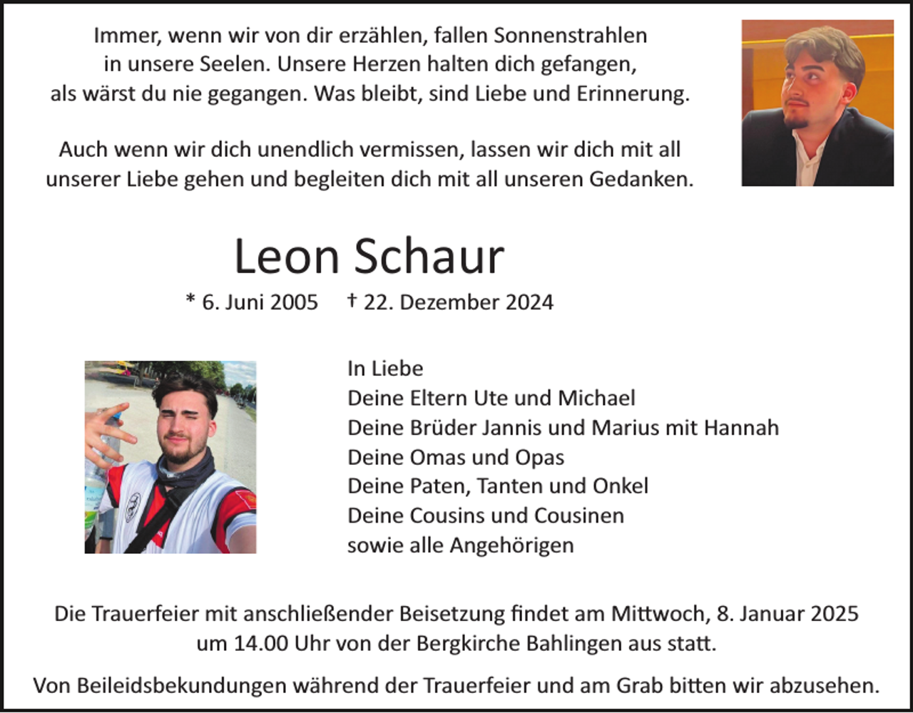 <p>Immer, wenn wir von dir erzählen, fallen Sonnenstrahlen<br />in unsere Seelen. Unsere Herzen halten dich gefangen,<br />als wärst du nie gegangen. Was bleibt, sind Liebe und Erinnerung.<br />Auch wenn wir dich unendlich vermissen, lassen wir dich mit all<br />unserer Liebe gehen und begleiten dich mit all unseren Gedanken.</p><p>Leon Schaur<br />* 6. Juni 2005</p><p>† 22. Dezember 2024<br />In Liebe<br />Deine Eltern Ute und Michael<br />Deine Brüder Jannis und Marius mit Hannah<br />Deine Omas und Opas<br />Deine Paten, Tanten und Onkel<br />Deine Cousins und Cousinen<br />sowie alle Angehörigen</p><p>Die Trauerfeier mit anschließender Beisetzung ﬁndet am Mi�woch, 8. Januar 2025<br />um 14.00 Uhr von der Bergkirche Bahlingen aus sta�.<br />Von Beileidsbekundungen während der Trauerfeier und am Grab bi�en wir abzusehen.</p>