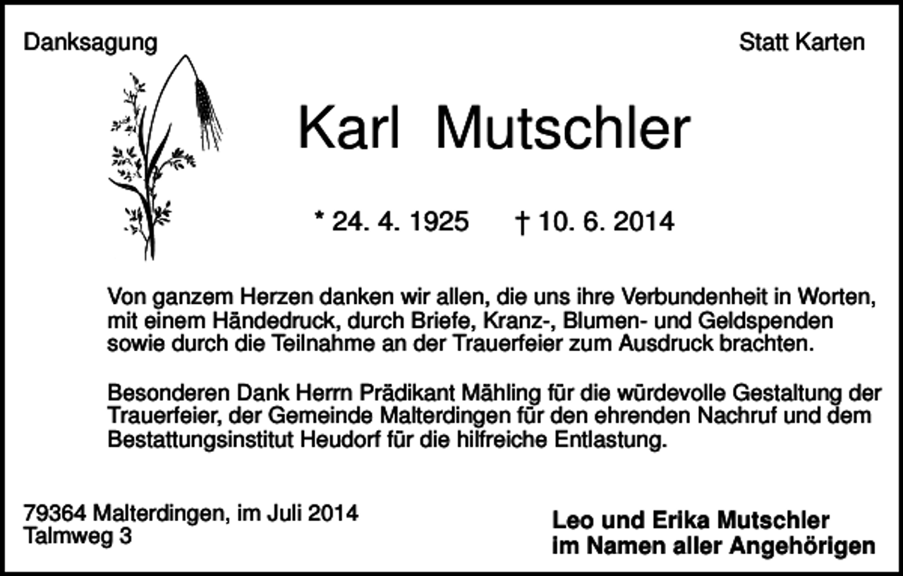 <p>Danksagung</p><p>Statt Karten</p><p>Karl Mutschler<br />* 24. 4. 1925</p><p>† 10. 6. 2014</p><p>Von ganzem Herzen danken wir allen, die uns ihre Verbundenheit in Worten,<br />mit einem Händedruck, durch Briefe, Kranz-, Blumen- und Geldspenden<br />sowie durch die Teilnahme an der Trauerfeier zum Ausdruck brachten.<br />Besonderen Dank Herrn Prädikant Mähling für die würdevolle Gestaltung der<br />Trauerfeier, der Gemeinde Malterdingen für den ehrenden Nachruf und dem<br />Bestattungsinstitut Heudorf für die hilfreiche Entlastung.<br />79364 Malterdingen, im Juli 2014<br />Talmweg 3</p><p>Leo und Erika Mutschler<br />im Namen aller Angehörigen</p>