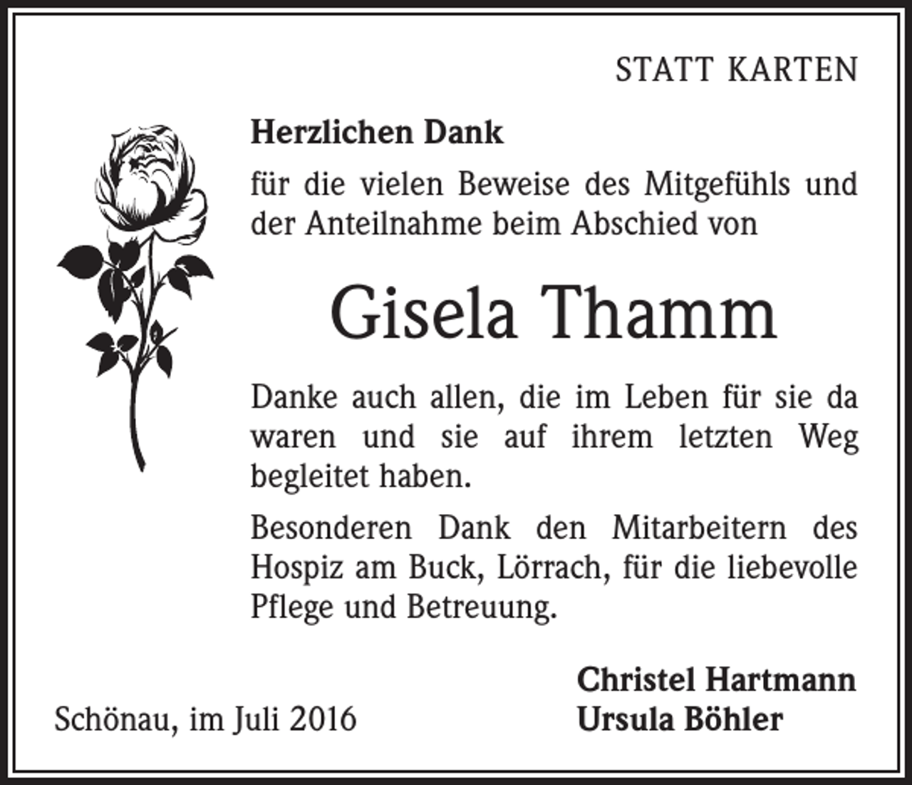 <p>Statt karten<br />Herzlichen Dank<br />für die vielen Beweise des Mitgefühls und<br />der Anteilnahme beim Abschied von</p><p>Gisela Thamm<br />Danke auch allen, die im Leben für sie da<br />waren und sie auf ihrem letzten Weg<br />be­gleitet haben.<br />Besonderen Dank den Mitarbeitern des<br />­Hospiz am Buck, Lörrach, für die liebevolle<br />Pflege und Betreuung.</p><p>Schönau, im Juli 2016</p><p>Christel Hartmann<br />Ursula Böhler</p>