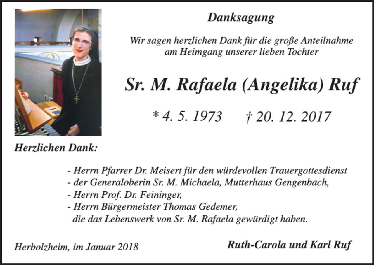 <p>Danksagung<br />Wir sagen herzlichen Dank für die große Anteilnahme<br />am Heimgang unserer lieben Tochter</p><p>Sr. M. Rafaela (Angelika) Ruf<br />* 4. 5. 1973</p><p>† 20. 12. 2017</p><p>Herzlichen Dank:<br />- Herrn Pfarrer Dr. Meisert für den würdevollen Trauergottesdienst<br />- der Generaloberin Sr. M. Michaela, Mutterhaus Gengenbach,<br />- Herrn Prof. Dr. Feininger,<br />- Herrn Bürgermeister Thomas Gedemer,<br />die das Lebenswerk von Sr. M. Rafaela gewürdigt haben.<br />Herbolzheim, im Januar 2018</p><p>Ruth-Carola und Karl Ruf</p>