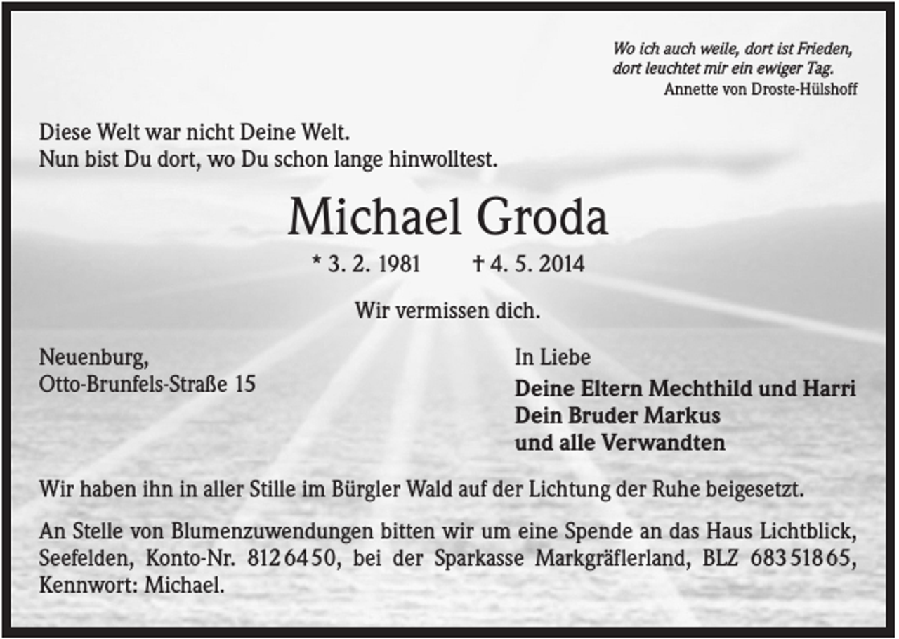 <p>Wo ich auch weile, dort ist Frieden,<br />dort leuchtet mir ein ewiger Tag.<br />Annette von Droste-Hülshoff</p><p>Diese Welt war nicht Deine Welt.<br />Nun bist Du dort, wo Du schon lange hinwolltest.</p><p>Michael Groda<br />* 3. 2. 1981</p><p>† 4. 5. 2014</p><p>Wir vermissen dich.<br />Neuenburg,<br />Otto-Brunfels-Straße 15</p><p>In Liebe<br />Deine Eltern Mechthild und Harri<br />Dein Bruder Markus<br />und alle Verwandten</p><p>Wir haben ihn in aller Stille im Bürgler Wald auf der Lichtung der Ruhe beigesetzt.<br />An Stelle von Blumenzuwendungen bitten wir um eine Spende an das Haus Lichtblick,<br />Seefelden, Konto-Nr. 812 64 50, bei der Sparkasse Markgräflerland, BLZ 683 518 65,<br />Kennwort: Michael.</p>