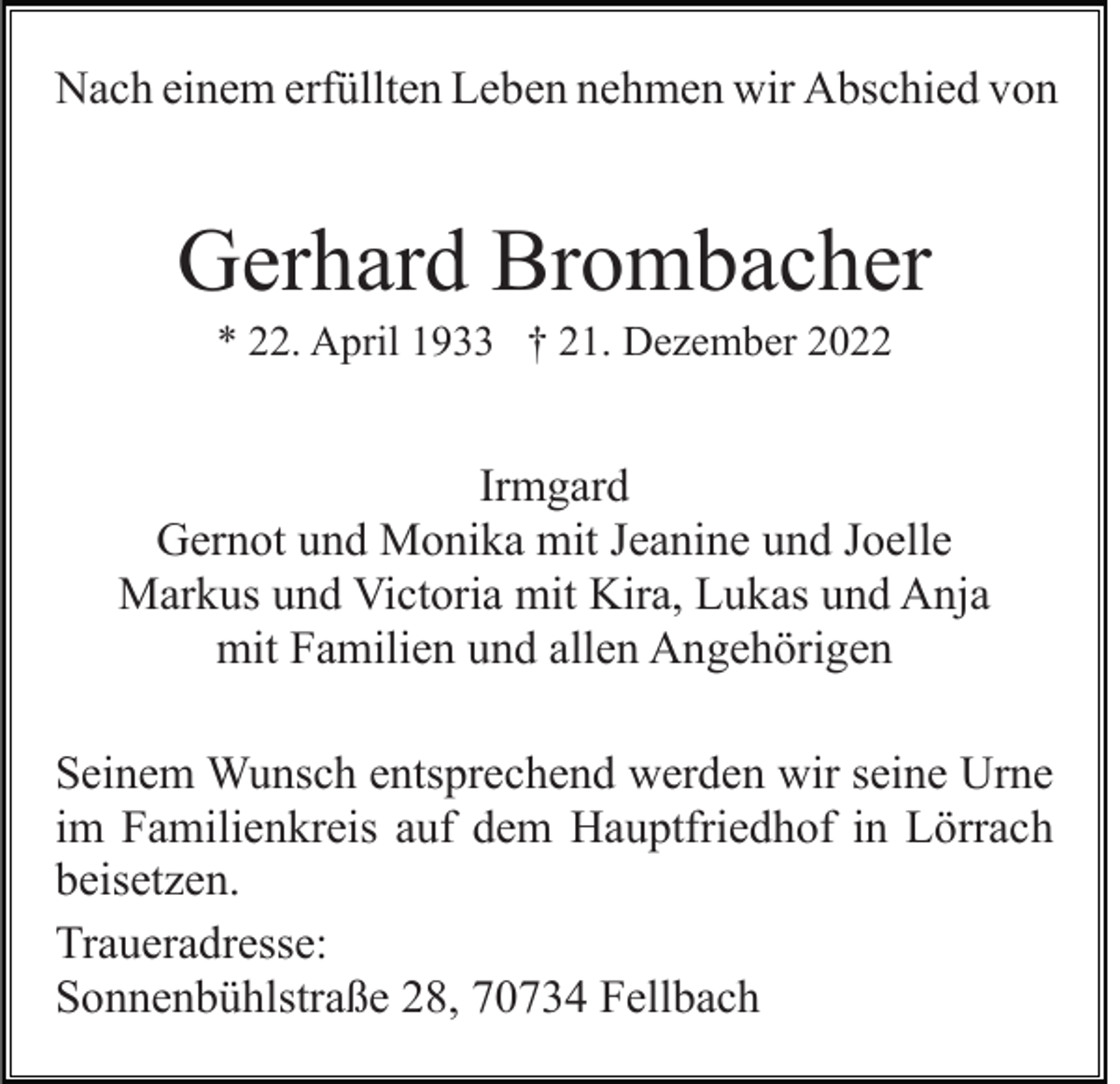 <p>Nach einem erfüllten Leben nehmen wir Abschied von</p><p>Gerhard Brombacher<br />* 22. April 1933 † 21. Dezember 2022</p><p>Irmgard<br />Gernot und Monika mit Jeanine und Joelle<br />Markus und Victoria mit Kira, Lukas und Anja<br />mit Familien und allen Angehörigen<br />Seinem Wunsch entsprechend werden wir seine Urne<br />im Familienkreis auf dem Hauptfriedhof in Lörrach<br />beisetzen.<br />Traueradresse:<br />Sonnenbühlstraße 28, 70734 Fellbach</p>
