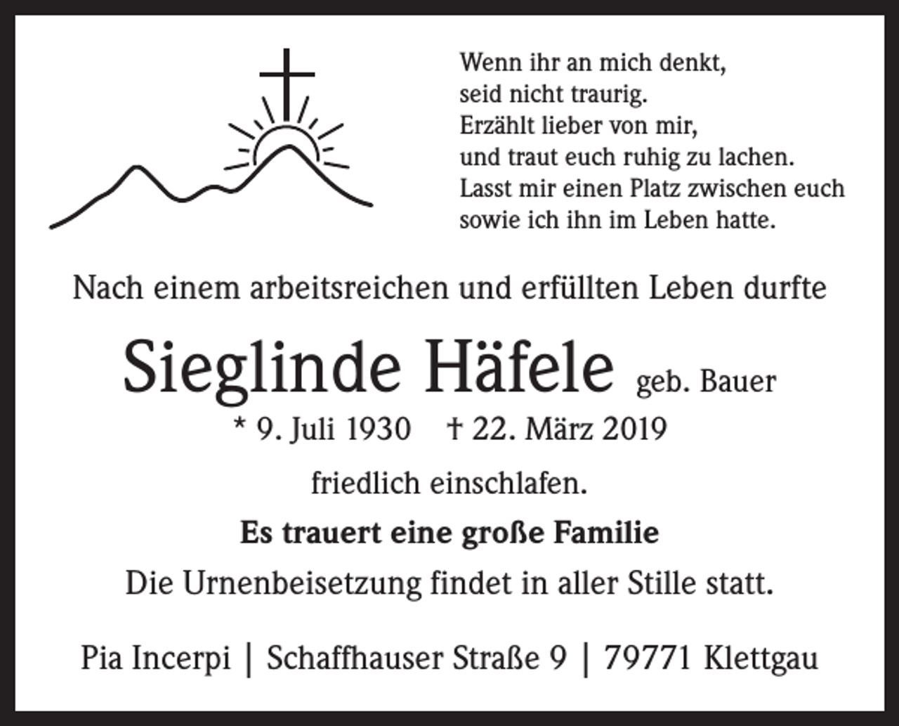 <p>Wenn ihr an mich denkt,<br />seid nicht traurig.<br />Erzählt lieber von mir,<br />und traut euch ruhig zu lachen.<br />Lasst mir einen Platz zwischen euch<br />sowie ich ihn im Leben hatte.</p><p>Nach einem arbeitsreichen und erfüllten Leben durfte</p><p>Sieglinde Häfele geb. Bauer<br />* 9. Juli 1930 † 22. März 2019</p><p>friedlich einschlafen.<br />Es trauert eine große Familie<br />Die Urnenbeisetzung findet in aller Stille statt.</p><p>Pia Incerpi | Schaffhauser Straße 9 | 79771 Klettgau</p>
