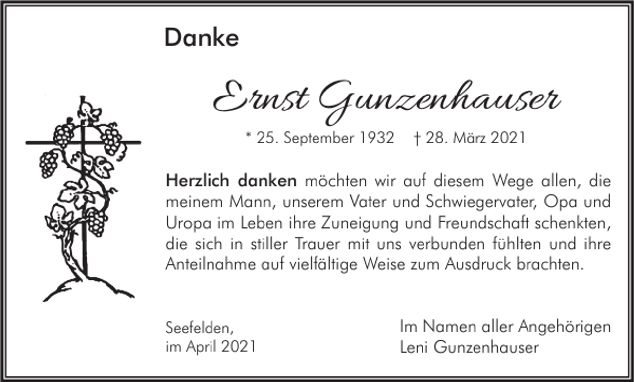 <p>Danke</p><p>Ernst Gunzenhauser<br />* 25. September 1932</p><p>† 28. März 2021</p><p>Herzlich danken möchten wir auf diesem Wege allen, die<br />meinem Mann, unserem Vater und Schwiegervater, Opa und<br />Uropa im Leben ihre Zuneigung und Freundschaft schenkten,<br />die sich in stiller Trauer mit uns verbunden fühlten und ihre<br />Anteilnahme auf vielfältige Weise zum Ausdruck brachten.</p><p>Seefelden,<br />im April 2021</p><p>Im Namen aller Angehörigen<br />Leni Gunzenhauser</p>