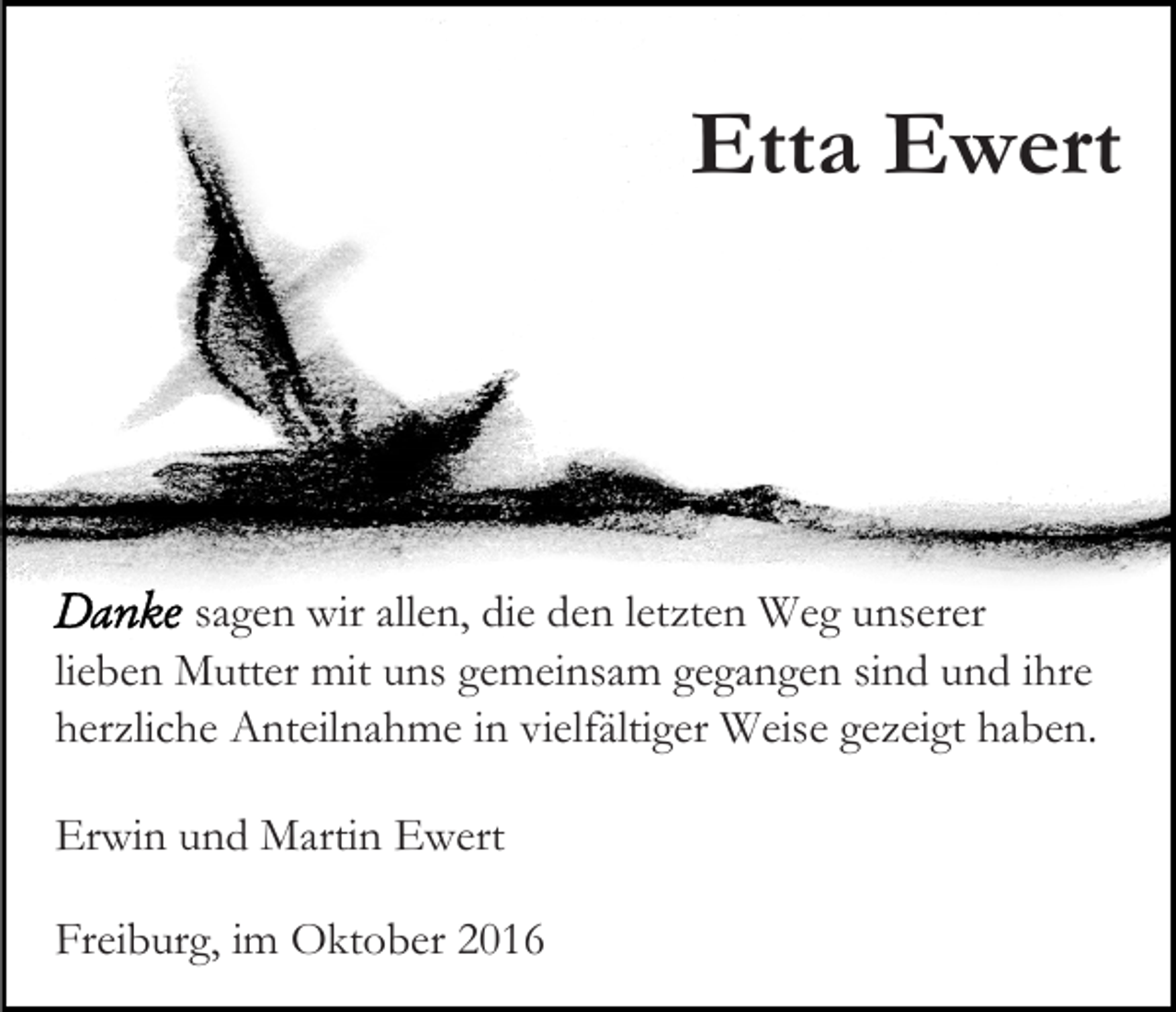 <p>Etta Ewert</p><p>sagen wir allen, die den letzten Weg unserer<br />lieben Mutter mit uns gemeinsam gegangen sind und ihre<br />herzliche Anteilnahme in vielfältiger Weise gezeigt haben.<br />Erwin und Martin Ewert<br />Freiburg, im Oktober 2016</p>