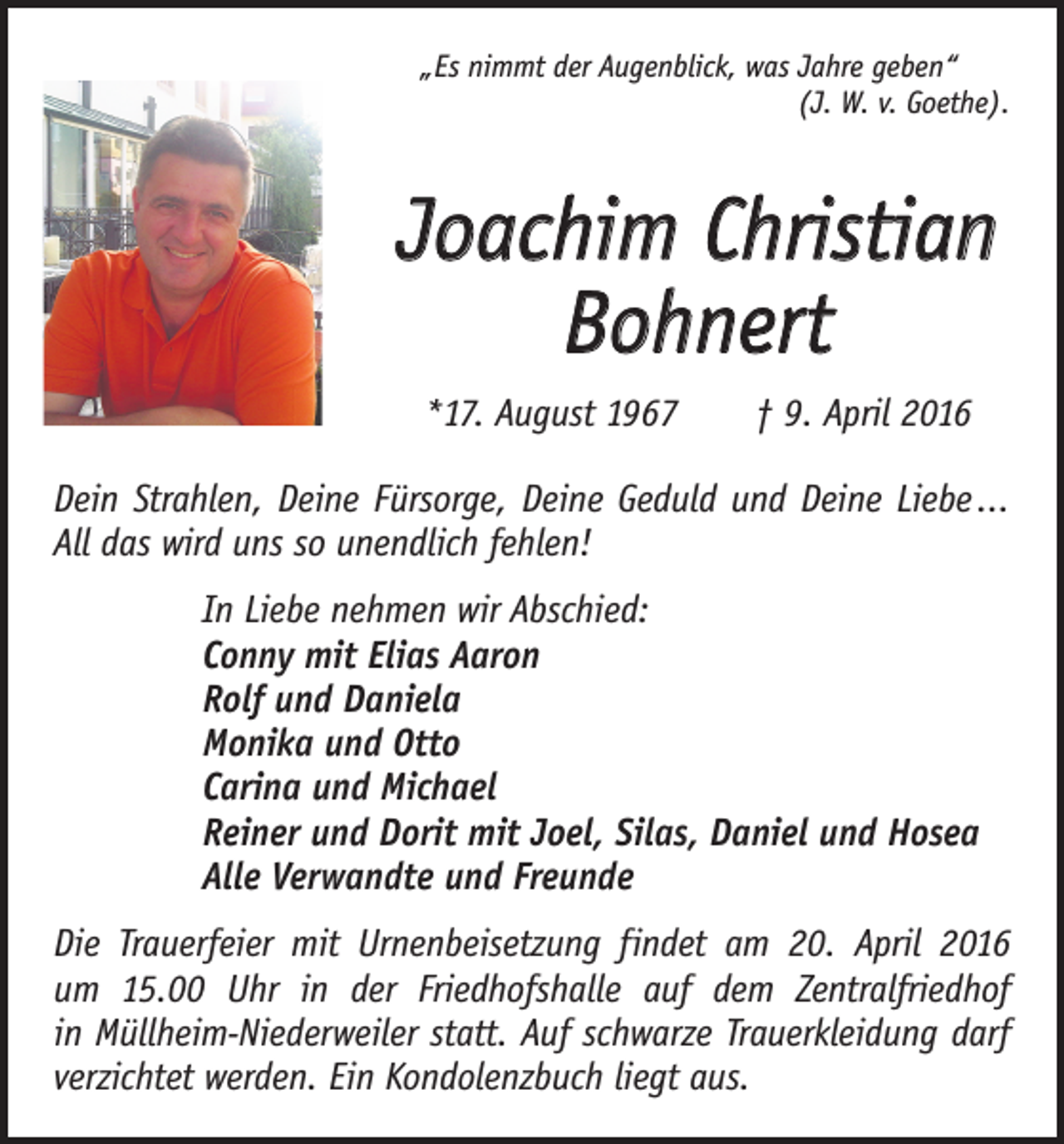 <p>„Es nimmt der Augenblick, was Jahre geben“</p><p>(J. W. v. Goethe).</p><p>Joachim Christian<br />Bohnert<br />*17. August 1967 † 9. April 2016<br />Dein Strahlen, Deine Fürsorge, Deine Geduld und Deine ­Liebe ...<br />All das wird uns so unendlich fehlen!<br />In Liebe nehmen wir Abschied:<br />Conny mit Elias Aaron<br />Rolf und Daniela<br />Monika und Otto<br />Carina und Michael<br />Reiner und Dorit mit Joel, Silas, Daniel und Hosea<br />Alle Verwandte und Freunde<br />Die Trauerfeier mit Urnenbeisetzung findet am 20. April 2016<br />um 15.00 Uhr in der Friedhofshalle auf dem Zentralfriedhof<br />in Müllheim-Niederweiler statt. Auf schwarze Trauerkleidung darf<br />verzichtet werden. Ein Kondolenzbuch liegt aus.</p>