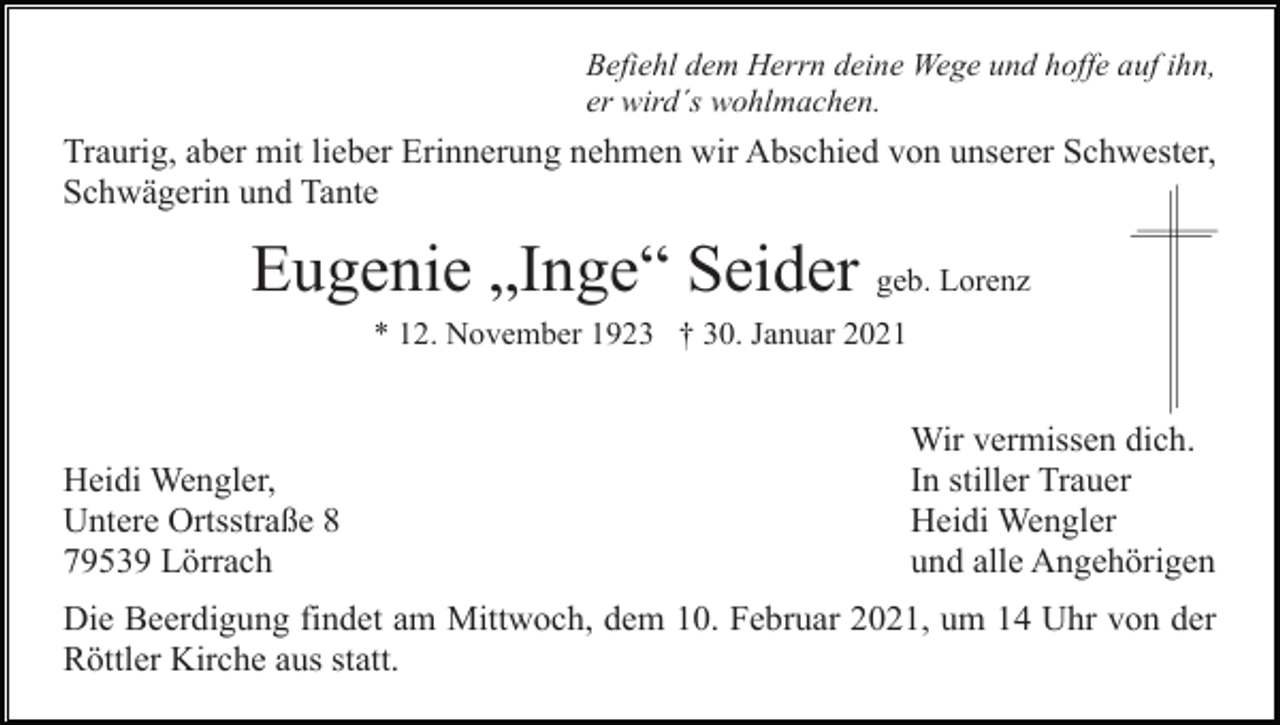 <p>Befiehl dem Herrn deine Wege und hoffe auf ihn,<br />er wird´s wohlmachen.</p><p>Traurig, aber mit lieber Erinnerung nehmen wir Abschied von unserer Schwester,<br />Schwägerin und Tante</p><p>Eugenie „Inge“ Seider geb. Lorenz<br />* 12. November 1923 † 30. Januar 2021</p><p>Heidi Wengler,<br />Untere Ortsstraße 8<br />79539 Lörrach</p><p>Wir vermissen dich.<br />In stiller Trauer<br />Heidi Wengler<br />und alle Angehörigen</p><p>Die Beerdigung findet am Mittwoch, dem 10. Februar 2021, um 14 Uhr von der<br />Röttler Kirche aus statt.</p>