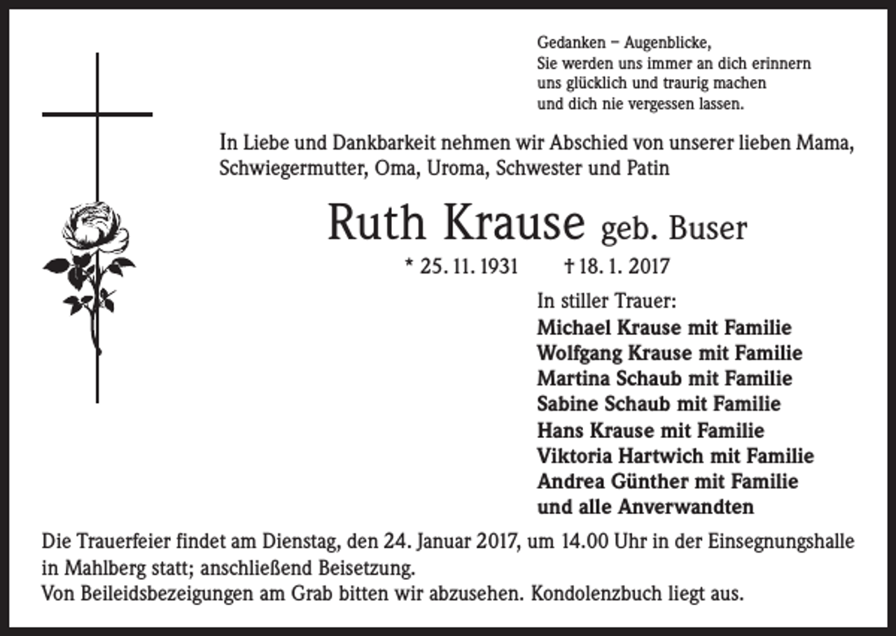 <p>Gedanken – Augenblicke,<br />Sie werden uns immer an dich erinnern<br />uns glücklich und traurig machen<br />und dich nie vergessen lassen.</p><p>In Liebe und Dankbarkeit nehmen wir Abschied von unserer lieben Mama,<br />Schwiegermutter, Oma, Uroma, Schwester und Patin</p><p>Ruth Krause geb. Buser<br />* 25. 11. 1931 † 18. 1. 2017<br />In stiller Trauer:<br />Michael Krause mit Familie<br />Wolfgang Krause mit Familie<br />Martina Schaub mit Familie<br />Sabine Schaub mit Familie<br />Hans Krause mit Familie<br />Viktoria Hartwich mit Familie<br />Andrea Günther mit Familie<br />und alle Anverwandten<br />Die Trauerfeier findet am Dienstag, den 24. Januar 2017, um 14.00 Uhr in der ­Einsegnungshalle<br />in Mahlberg statt; anschließend Beisetzung.<br />Von Beileidsbezeigungen am Grab bitten wir abzusehen. Kondolenzbuch liegt aus.</p>