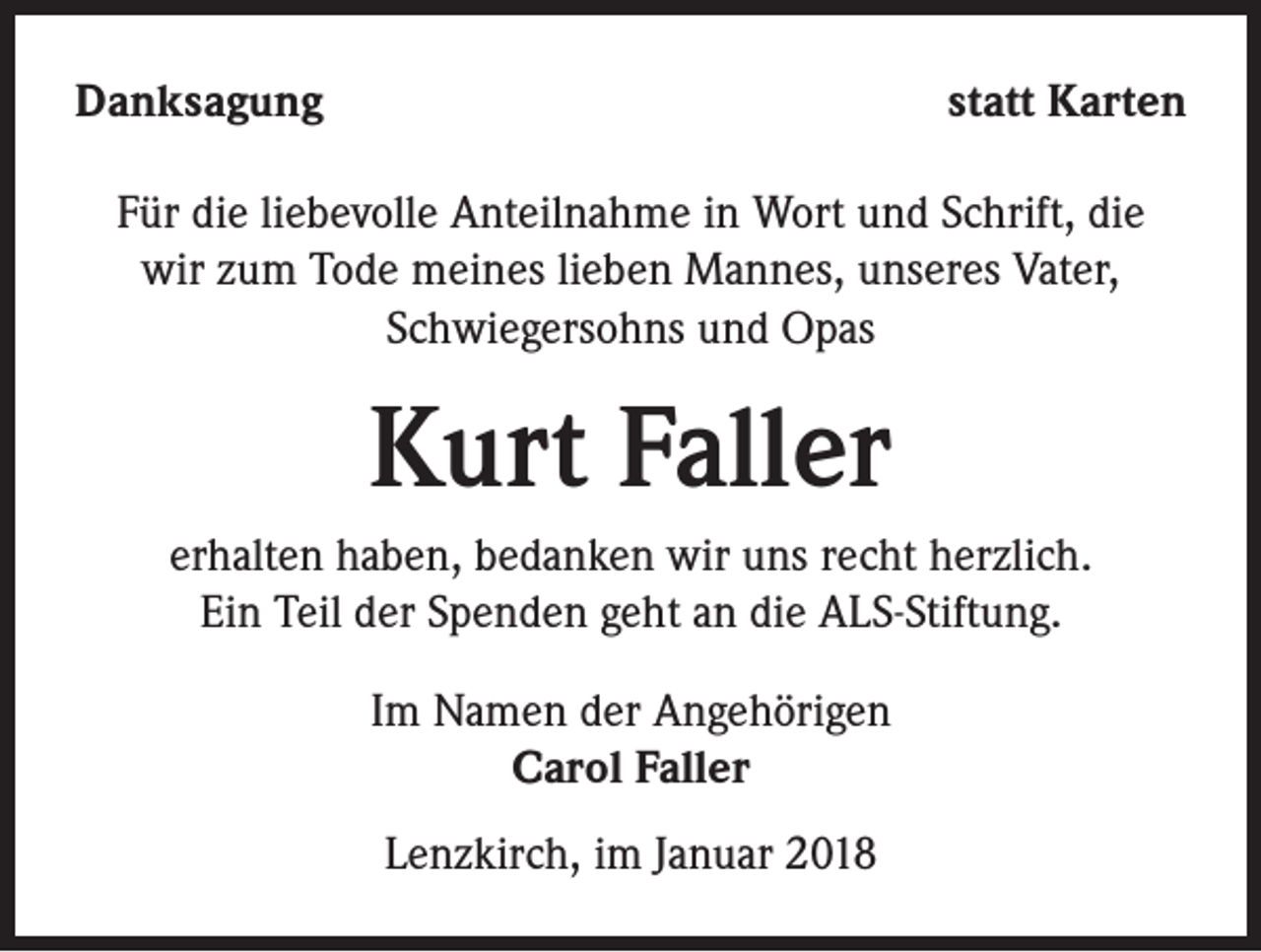 <p>Danksagung</p><p>statt Karten</p><p>Für die liebevolle Anteilnahme in Wort und Schrift, die<br />wir zum Tode meines lieben Mannes, unseres Vater,<br />Schwiegersohns und Opas</p><p>Kurt Faller<br />erhalten haben, bedanken wir uns recht herzlich.<br />Ein Teil der Spenden geht an die ALS-Stiftung.<br />Im Namen der Angehörigen<br />Carol Faller<br />Lenzkirch, im Januar 2018</p>