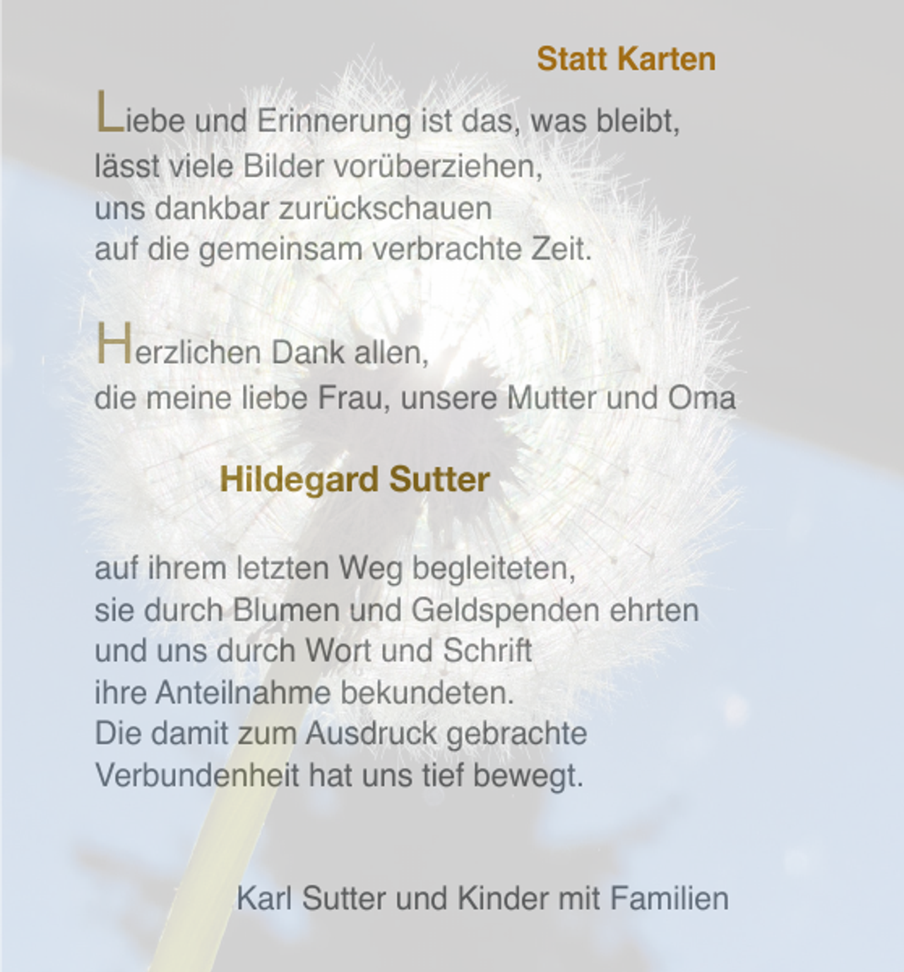 <p>Statt Karten</p><p>Liebe und Erinnerung ist das, was bleibt,<br />lässt viele Bilder vorüberziehen,<br />uns dankbar zurückschauen<br />auf die gemeinsam verbrachte Zeit.</p><p>H</p><p>erzlichen Dank allen,<br />die meine liebe Frau, unsere Mutter und Oma</p><p>Hildegard Sutter<br />auf ihrem letzten Weg begleiteten,<br />sie durch Blumen und Geldspenden ehrten<br />und uns durch Wort und Schrift<br />ihre Anteilnahme bekundeten.<br />Die damit zum Ausdruck gebrachte<br />Verbundenheit hat uns tief bewegt.</p><p>Karl Sutter und Kinder mit Familien</p>