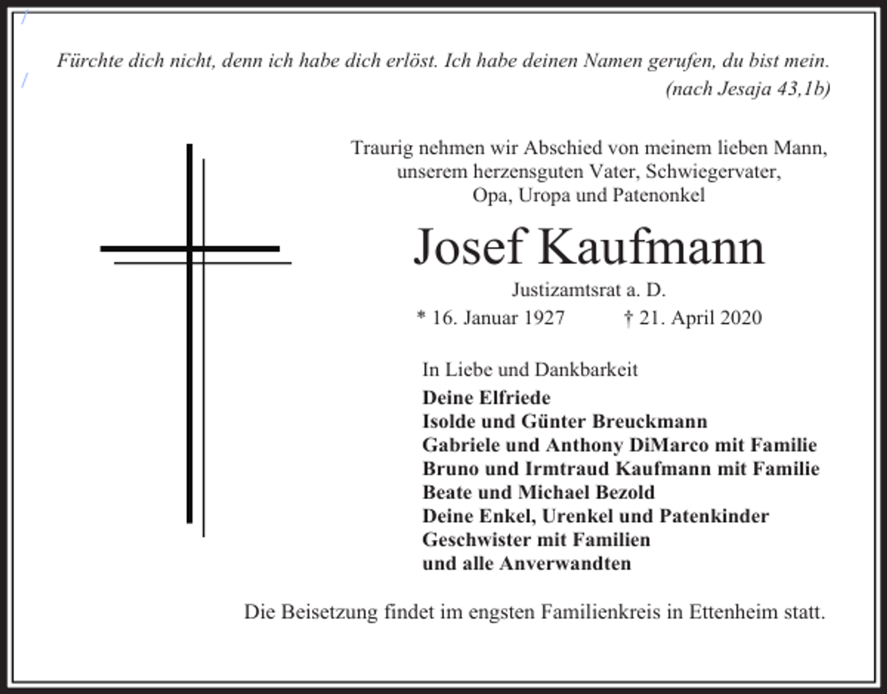 <p>/<br />/</p><p>Fürchte dich nicht, denn ich habe dich erlöst. Ich habe deinen Namen gerufen, du bist mein.<br />(nach Jesaja 43,1b)<br />Traurig nehmen wir Abschied von meinem lieben Mann,<br />unserem herzensguten Vater, Schwiegervater,<br />Opa, Uropa und Patenonkel</p><p>Josef Kaufmann<br />Justizamtsrat a. D.<br />* 16. Januar 1927<br />† 21. April 2020<br />In Liebe und Dankbarkeit<br />Deine Elfriede<br />Isolde und Günter Breuckmann<br />Gabriele und Anthony DiMarco mit Familie<br />Bruno und Irmtraud Kaufmann mit Familie<br />Beate und Michael Bezold<br />Deine Enkel, Urenkel und Patenkinder<br />Geschwister mit Familien<br />und alle Anverwandten</p><p>Die Beisetzung findet im engsten Familienkreis in Ettenheim statt.</p>