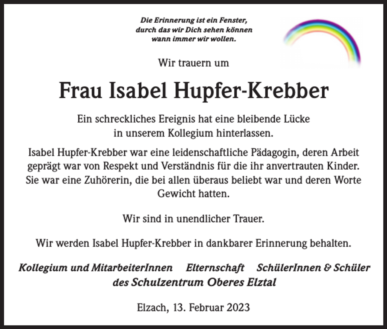 <p>Die Erinnerung ist ein Fenster,<br />durch das wir Dich sehen können<br />wann immer wir wollen.</p><p>Wir trauern um</p><p>Frau Isabel Hupfer-Krebber<br />Ein schreckliches Ereignis hat eine bleibende Lücke<br />in unserem Kollegium hinterlassen.<br />Isabel Hupfer-Krebber war eine leidenschaftliche Pädagogin, deren Arbeit<br />geprägt war von Respekt und Verständnis für die ihr anvertrauten Kinder.<br />Sie war eine Zuhörerin, die bei allen überaus beliebt war und deren Worte<br />Gewicht hatten.<br />Wir sind in unendlicher Trauer.<br />Wir werden Isabel Hupfer-Krebber in dankbarer Erinnerung behalten.<br />Kollegium und MitarbeiterInnen Elternschaft SchülerInnen &amp; Schüler<br />des Schulzentrum Oberes Elztal</p><p>Elzach, 13. Februar 2023</p>