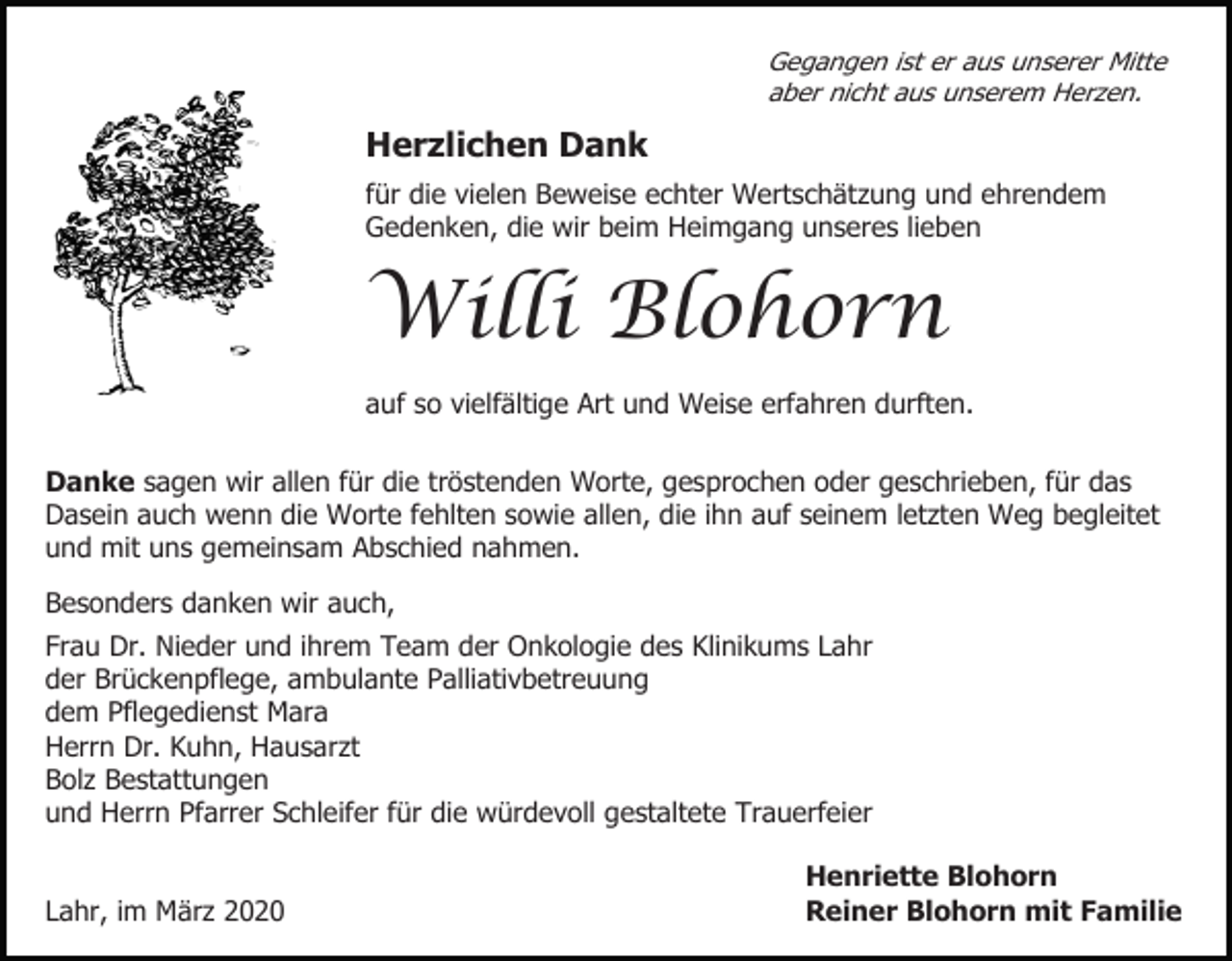 <p>Gegangen ist er aus unserer Mitte<br />aber nicht aus unserem Herzen.</p><p>Herzlichen Dank<br />für die vielen Beweise echter Wertschätzung und ehrendem<br />Gedenken, die wir beim Heimgang unseres lieben</p><p>Willi Blohorn<br />auf so vielfältige Art und Weise erfahren durften.<br />Danke sagen wir allen für die tröstenden Worte, gesprochen oder geschrieben, für das<br />Dasein auch wenn die Worte fehlten sowie allen, die ihn auf seinem letzten Weg begleitet<br />und mit uns gemeinsam Abschied nahmen.<br />Besonders danken wir auch,<br />Frau Dr. Nieder und ihrem Team der Onkologie des Klinikums Lahr<br />der Brückenpflege, ambulante Palliativbetreuung<br />dem Pflegedienst Mara<br />Herrn Dr. Kuhn, Hausarzt<br />Bolz Bestattungen<br />und Herrn Pfarrer Schleifer für die würdevoll gestaltete Trauerfeier</p><p>Lahr, im März 2020</p><p>Henriette Blohorn<br />Reiner Blohorn mit Familie</p>