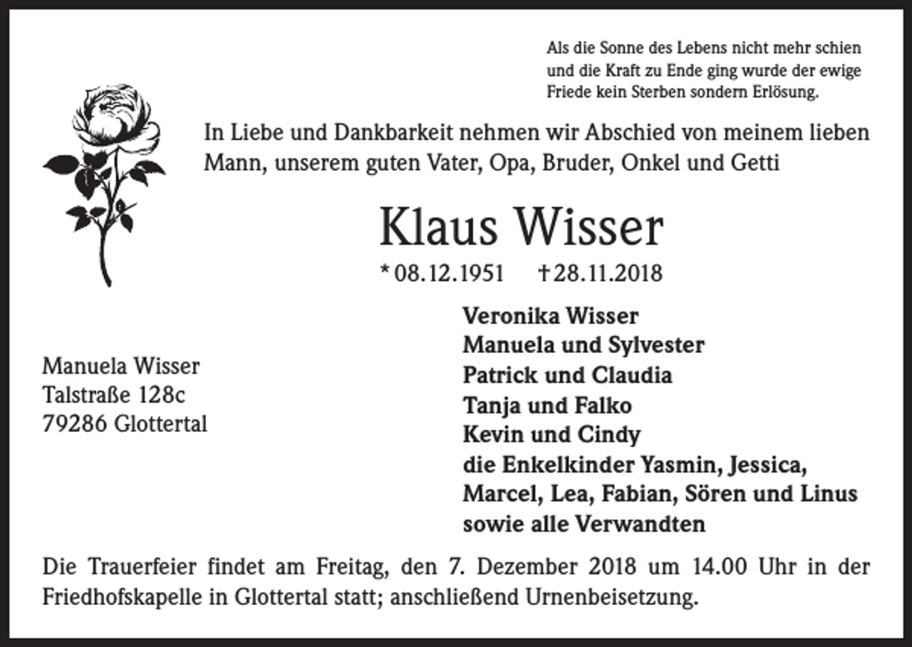 <p>Als die Sonne des Lebens nicht mehr schien<br />und die Kraft zu Ende ging wurde der ewige<br />Friede kein Sterben sondern Erlösung.</p><p>In Liebe und Dankbarkeit nehmen wir Abschied von meinem lieben<br />Mann, unserem guten Vater, Opa, Bruder, Onkel und Getti</p><p>Klaus Wisser<br />* 08.12.1951</p><p>Manuela Wisser<br />Talstraße 128c<br />79286 Glottertal</p><p>† 28.11.2018</p><p>Veronika Wisser<br />Manuela und Sylvester<br />Patrick und Claudia<br />Tanja und Falko<br />Kevin und Cindy<br />die Enkelkinder Yasmin, Jessica,<br />Marcel, Lea, Fabian, Sören und Linus<br />sowie alle Verwandten</p><p>Die Trauerfeier findet am Freitag, den 7. Dezember 2018 um 14.00 Uhr in der<br />­Friedhofskapelle in Glottertal statt; anschließend Urnenbeisetzung.</p>
