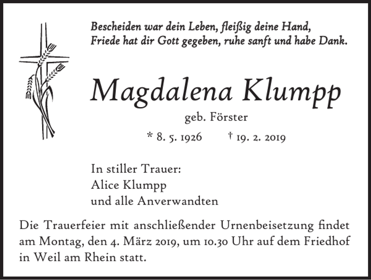 <p>Bescheiden war dein Leben, fleißig deine Hand,<br />Friede hat dir Gott gegeben, ruhe sanft und habe Dank.</p><p>Magdalena Klumpp<br />geb. Förster<br />* 8. 5. 1926<br />† 19. 2. 2019</p><p>In stiller Trauer:<br />Alice Klumpp<br />und alle Anverwandten<br />Die Trauerfeier mit anschließender Urnenbeisetzung findet<br />am Montag, den 4. März 2019, um 10.30 Uhr auf dem Friedhof<br />in Weil am Rhein statt.</p>