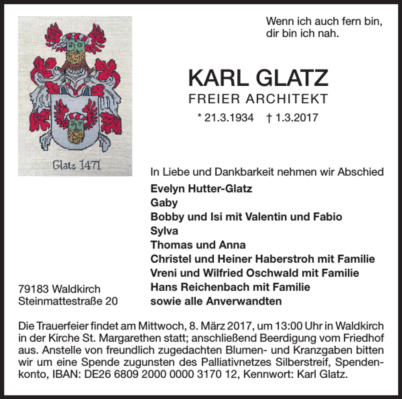 <p>Wenn ich auch fern bin,<br />dir bin ich nah.</p><p>KARL GLATZ<br />FREIER ARCHITEKT<br />* 21.3.1934</p><p>† 1.3.2017</p><p>In Liebe und Dankbarkeit nehmen wir Abschied</p><p>79183 Waldkirch<br />Steinmattestraße 20</p><p>Evelyn Hutter-Glatz<br />Gaby<br />Bobby und Isi mit Valentin und Fabio<br />Sylva<br />Thomas und Anna<br />Christel und Heiner Haberstroh mit Familie<br />Vreni und Wilfried Oschwald mit Familie<br />Hans Reichenbach mit Familie<br />sowie alle Anverwandten</p><p>Die Trauerfeier findet am Mittwoch, 8. März 2017, um 13:00 Uhr in Waldkirch<br />in der Kirche St. Margarethen statt; anschließend Beerdigung vom Friedhof<br />aus. Anstelle von freundlich zugedachten Blumen- und Kranzgaben bitten<br />wir um eine Spende zugunsten des Palliativnetzes Silberstreif, Spendenkonto, IBAN: DE2809 20 3170 12, Kennwort: Karl Glatz.</p>