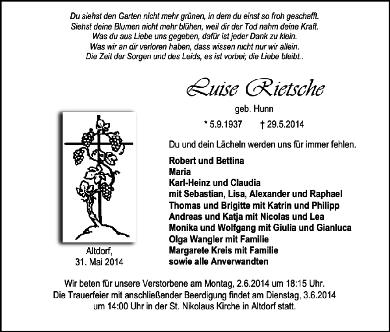 <p>Du siehst den Garten nicht mehr grünen, in dem du einst so froh geschafft.<br />Siehst deine Blumen nicht mehr blühen, weil dir der Tod nahm deine Kraft.<br />Was du aus Liebe uns gegeben, dafür ist jeder Dank zu klein.<br />Was wir an dir verloren haben, dass wissen nicht nur wir allein.<br />Die Zeit der Sorgen und des Leids, es ist vorbei; die Liebe bleibt..</p><p>Luise Rietsche<br />geb. Hunn</p><p>* 5.9.1937</p><p>† 29.5.2014</p><p>Du und dein Lächeln werden uns für immer fehlen.</p><p>Altdorf,<br />31. Mai 2014</p><p>Robert und Bettina<br />Maria<br />Karl-Heinz und Claudia<br />mit Sebastian, Lisa, Alexander und Raphael<br />Thomas und Brigitte mit Katrin und Philipp<br />Andreas und Katja mit Nicolas und Lea<br />Monika und Wolfgang mit Giulia und Gianluca<br />Olga Wangler mit Familie<br />Margarete Kreis mit Familie<br />sowie alle Anverwandten</p><p>Wir beten für unsere Verstorbene am Montag, 2.6.2014 um 18:15 Uhr.<br />Die Trauerfeier mit anschließender Beerdigung findet am Dienstag, 3.6.2014<br />um 14:00 Uhr in der St. Nikolaus Kirche in Altdorf statt.</p>