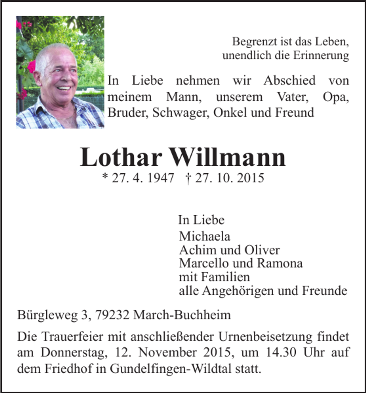 <p>Begrenzt ist das Leben,<br />unendlich die Erinnerung</p><p>In Liebe nehmen wir Abschied von<br />meinem Mann, unserem Vater, Opa,<br />Bruder, Schwager, Onkel und Freund</p><p>Lothar Willmann<br />* 27. 4. 1947 † 27. 10. 2015</p><p>In Liebe<br />Michaela<br />Achim und Oliver<br />Marcello und Ramona<br />mit Familien<br />alle Angehörigen und Freunde<br />Bürgleweg 3, 79232 March-Buchheim<br />Die Trauerfeier mit anschließender Urnenbeisetzung findet<br />am Donnerstag, 12. November 2015, um 14.30 Uhr auf<br />dem Friedhof in Gundelfingen-Wildtal statt.</p>
