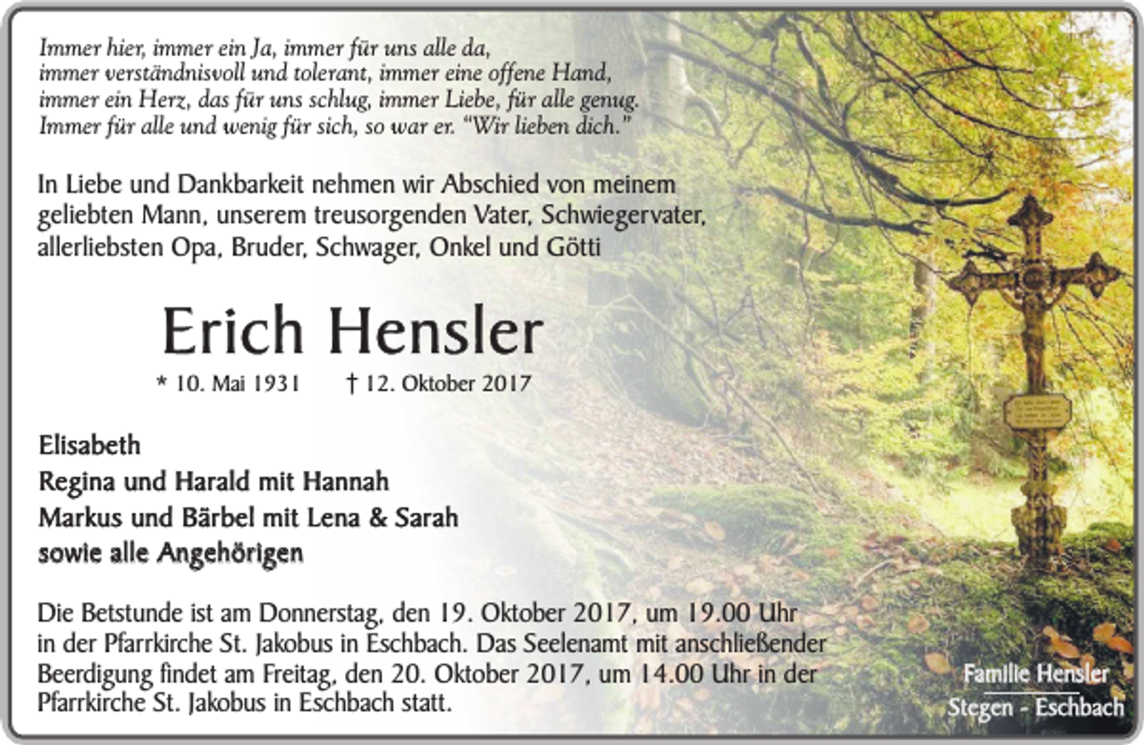 <p>Immer hier, immer ein Ja, immer für uns alle da,<br />immer verständnisvoll und tolerant, immer eine offene Hand,<br />immer ein Herz, das für uns schlug, immer Liebe, für alle genug.<br />Immer für alle und wenig für sich, so war er. “Wir lieben dich.”</p><p>In Liebe und Dankbarkeit nehmen wir Abschied von meinem<br />geliebten Mann, unserem treusorgenden Vater, Schwiegervater,<br />allerliebsten Opa, Bruder, Schwager, Onkel und Götti</p><p>Erich Hensler</p><p>* 10. Mai 1932. Oktober 2017</p><p>Elisabeth<br />Regina und Harald mit Hannah<br />Markus und Bärbel mit Lena &amp; Sarah<br />sowie alle Angehörigen<br />Die Betstunde ist am Donnerstag, den 19. Oktober 2017, um 19.00 Uhr<br />in der Pfarrkirche St. Jakobus in Eschbach. Das Seelenamt mit anschließender<br />Beerdigung findet am Freitag, den 20. Oktober 2017, um 14.00 Uhr in der<br />Pfarrkirche St. Jakobus in Eschbach statt.</p><p>Familie Hensler<br />Stegen - Eschbach</p>