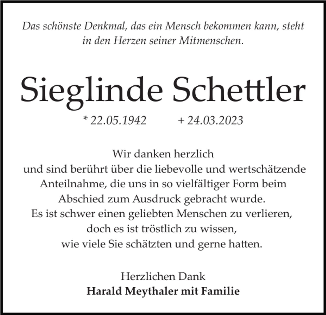 <p>Das schönste Denkmal, das ein Mensch bekommen kann, steht<br />in den Herzen seiner Mitmenschen.</p><p>Sieglinde Schettler<br />* 22.05.1942</p><p>+ 24.03.2023</p><p>Wir danken herzlich<br />und sind berührt über die liebevolle und wertschätzende<br />Anteilnahme, die uns in so vielfältiger Form beim<br />Abschied zum Ausdruck gebracht wurde.<br />Es ist schwer einen geliebten Menschen zu verlieren,<br />doch es ist tröstlich zu wissen,<br />wie viele Sie schätzten und gerne hatten.<br />Herzlichen Dank<br />Harald Meythaler mit Familie</p>