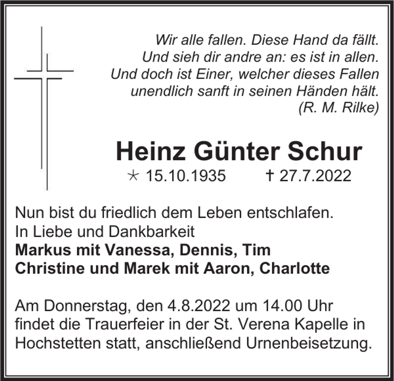 <p>Wir alle fallen. Diese Hand da fällt.<br />Und sieh dir andre an: es ist in allen.<br />Und doch ist Einer, welcher dieses Fallen<br />unendlich sanft in seinen Händen hält.<br />(R. M. Rilke)</p><p>Heinz Günter Schur<br />* 15.10.1935</p><p>†27.7.2022</p><p>Nun bist du friedlich dem Leben entschlafen.<br />In Liebe und Dankbarkeit<br />Markus mit Vanessa, Dennis, Tim<br />Christine und Marek mit Aaron, Charlotte<br />Am Donnerstag, den 4.8.2022 um 14.00 Uhr<br />findet die Trauerfeier in der St. Verena Kapelle in<br />Hochstetten statt, anschließend Urnenbeisetzung.</p>