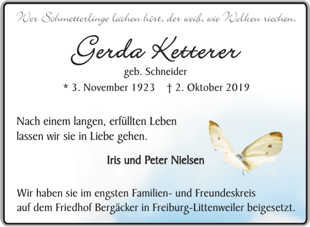 <p>Wer Schmetterlinge lachen hört, der weiß, wie Wolken riechen.</p><p>Gerda Ketterer</p><p>geb. Schneider<br />* 3. November 1923 † 2. Oktober 2019</p><p>Nach einem langen, erfüllten Leben<br />lassen wir sie in Liebe gehen.<br />Iris und Peter Nielsen<br />Wir haben sie im engsten Familien- und Freundeskreis<br />auf dem Friedhof Bergäcker in Freiburg-Littenweiler beigesetzt.</p>