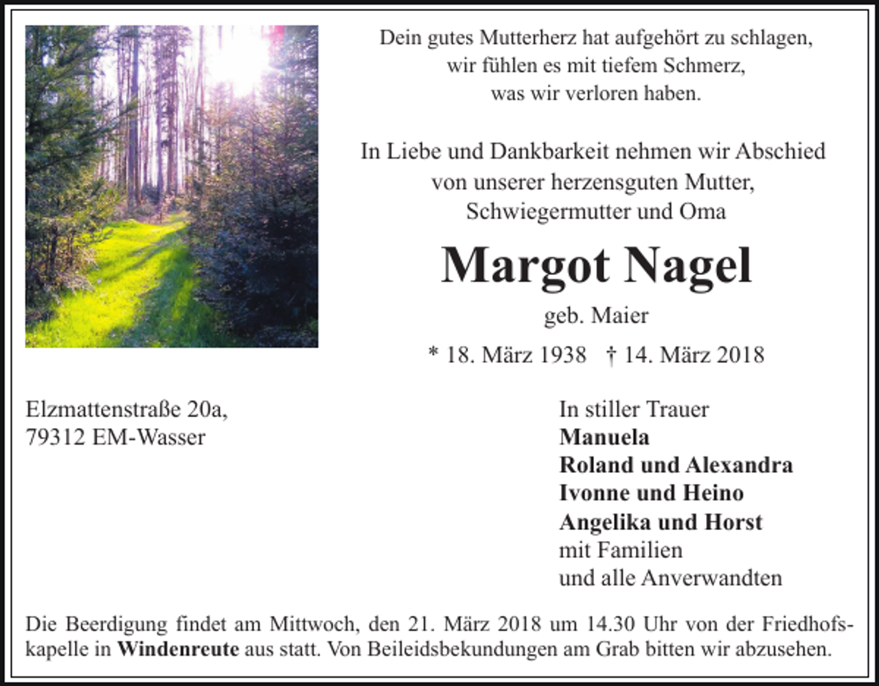 <p>Dein gutes Mutterherz hat aufgehört zu schlagen,<br />wir fühlen es mit tiefem Schmerz,<br />was wir verloren haben.</p><p>In Liebe und Dankbarkeit nehmen wir Abschied<br />von unserer herzensguten Mutter,<br />Schwiegermutter und Oma</p><p>Margot Nagel<br />geb. Maier</p><p>* 18. März 1938 † 14. März 2018<br />Elzmattenstraße 20a,<br />79312 EM-Wasser</p><p>In stiller Trauer<br />Manuela<br />Roland und Alexandra<br />Ivonne und Heino<br />Angelika und Horst<br />mit Familien<br />und alle Anverwandten</p><p>Die Beerdigung findet am Mittwoch, den 21. März 2018 um 14.30 Uhr von der Friedhofskapelle in Windenreute aus statt. Von Beileidsbekundungen am Grab bitten wir abzusehen.</p>