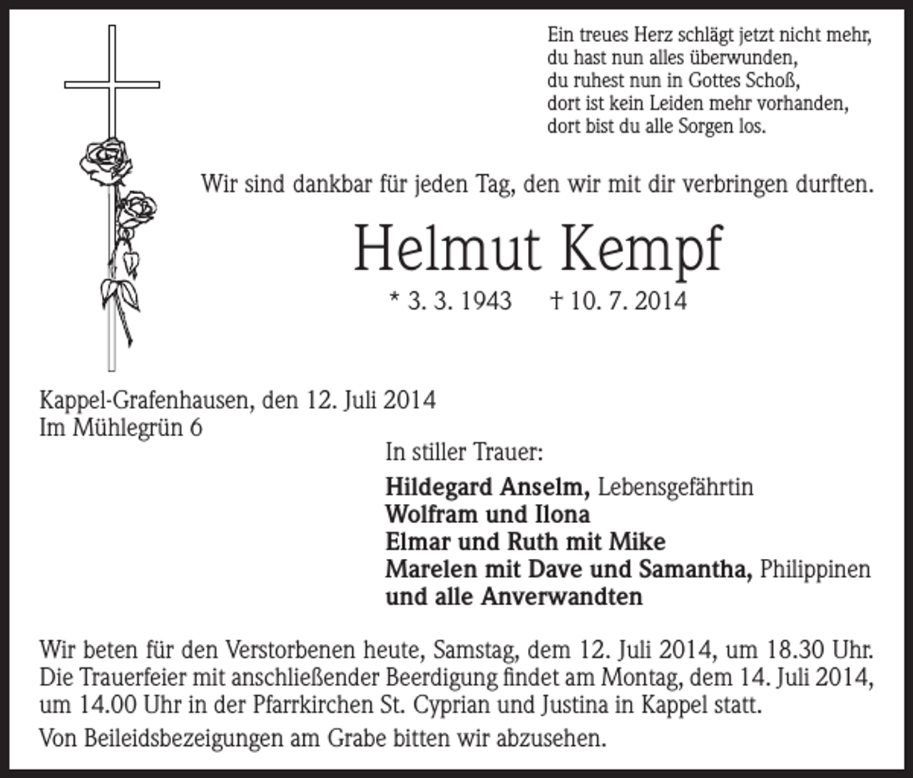 <p>Ein treues Herz schlägt jetzt nicht mehr,<br />du hast nun alles überwunden,<br />du ruhest nun in Gottes Schoß,<br />dort ist kein Leiden mehr vorhanden,<br />dort bist du alle Sorgen los.</p><p>Wir sind dankbar für jeden Tag, den wir mit dir verbringen durften.</p><p>Helmut Kempf<br />* 3. 3. 1943 † 10. 7. 2014</p><p>Kappel-Grafenhausen, den 12. Juli 2014<br />Im Mühlegrün 6<br />In stiller Trauer:<br />Hildegard Anselm, Lebensgefährtin<br />Wolfram und Ilona<br />Elmar und Ruth mit Mike<br />Marelen mit Dave und Samantha, Philippinen<br />und alle Anverwandten<br />Wir beten für den Verstorbenen heute, Samstag, dem 12. Juli 2014, um 18.30 Uhr.<br />Die Trauerfeier mit anschließender Beerdigung findet am Montag, dem 14. Juli 2014,<br />um 14.00 Uhr in der Pfarrkirchen St. Cyprian und Justina in Kappel statt.<br />Von Beileidsbezeigungen am Grabe bitten wir abzusehen.</p>