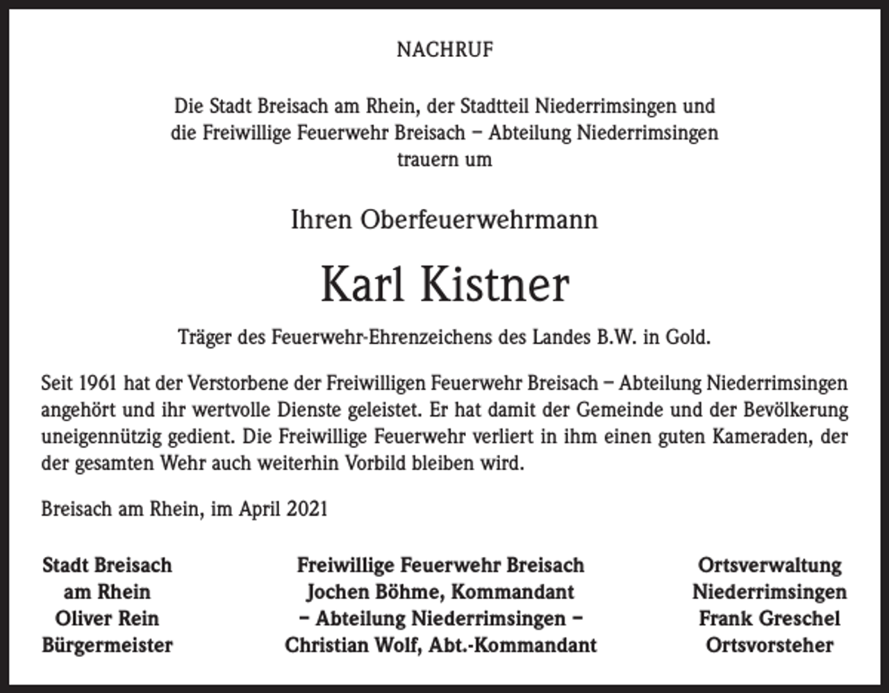<p>NACHRUF<br />Die Stadt Breisach am Rhein, der Stadtteil Niederrimsingen und<br />die Freiwillige Feuerwehr Breisach – Abteilung Niederrimsingen<br />trauern um</p><p>Ihren Oberfeuerwehrmann</p><p>Karl Kistner<br />Träger des Feuerwehr-Ehrenzeichens des Landes B.W. in Gold.<br />Seit 1961 hat der Verstorbene der Freiwilligen Feuerwehr Breisach – Abteilung Niederrimsingen<br />angehört und ihr wertvolle Dienste geleistet. Er hat damit der Gemeinde und der Bevölkerung<br />uneigennützig gedient. Die Freiwillige Feuerwehr verliert in ihm einen guten Kameraden, der<br />der gesamten Wehr auch weiterhin Vorbild bleiben wird.<br />Breisach am Rhein, im April 2021<br />Stadt Breisach<br />am Rhein<br />Oliver Rein<br />Bürgermeister</p><p>Freiwillige Feuerwehr Breisach<br />Jochen Böhme, Kommandant<br />– Abteilung Niederrimsingen –<br />Christian Wolf, Abt.-Kommandant</p><p>Ortsverwaltung<br />Niederrimsingen<br />Frank Greschel<br />Ortsvorsteher</p>