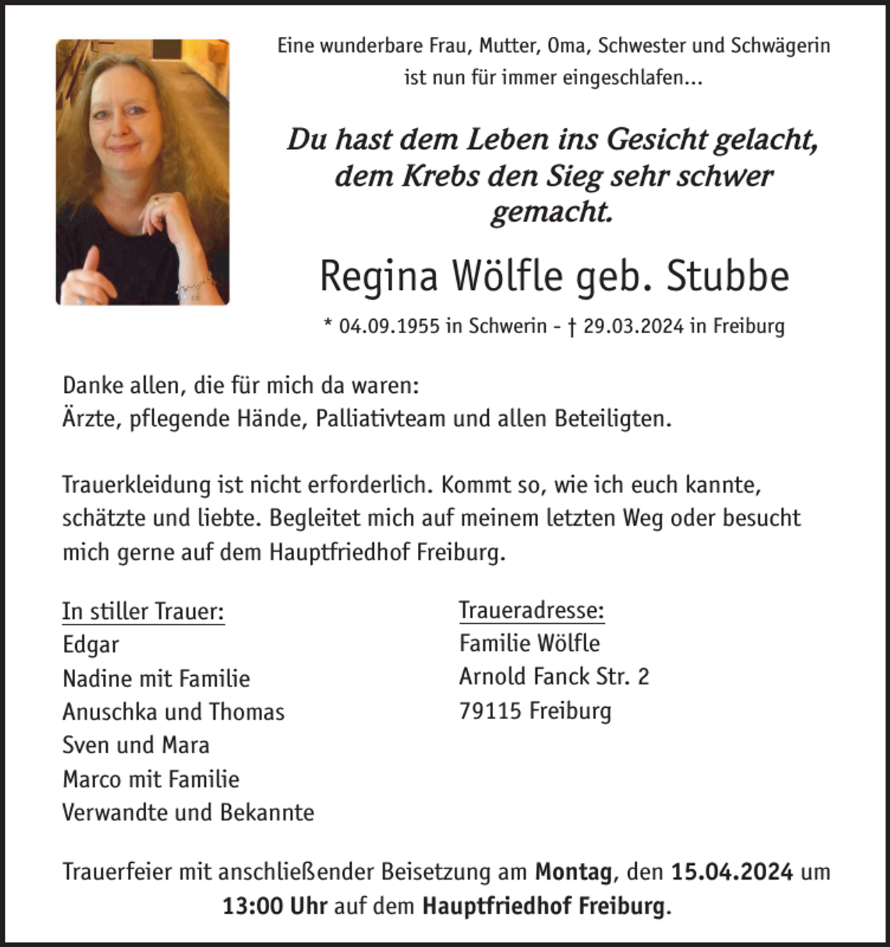 <p>Eine wunderbare Frau, Mutter, Oma, Schwester und Schwägerin<br />ist nun für immer eingeschlafen...</p><p>Du hast dem Leben ins Gesicht gelacht,<br />dem Krebs den Sieg sehr schwer<br />gemacht.</p><p>Regina Wölfle geb. Stubbe<br />* 04.09.1955 in Schwerin - † 29.03.2024 in Freiburg</p><p>Danke allen, die für mich da waren:<br />Ärzte, pflegende Hände, Palliativteam und allen Beteiligten.<br />Trauerkleidung ist nicht erforderlich. Kommt so, wie ich euch kannte,<br />schätzte und liebte. Begleitet mich auf meinem letzten Weg oder besucht<br />mich gerne auf dem Hauptfriedhof Freiburg.<br />In stiller Trauer:<br />Edgar<br />Nadine mit Familie<br />Anuschka und Thomas<br />Sven und Mara<br />Marco mit Familie<br />Verwandte und Bekannte</p><p>Traueradresse:<br />Familie Wölfle<br />Arnold Fanck Str. 2<br />79115 Freiburg</p><p>Trauerfeier mit anschließender Beisetzung am Montag, den 15.04.2024 um<br />13:00 Uhr auf dem Hauptfriedhof Freiburg.</p>