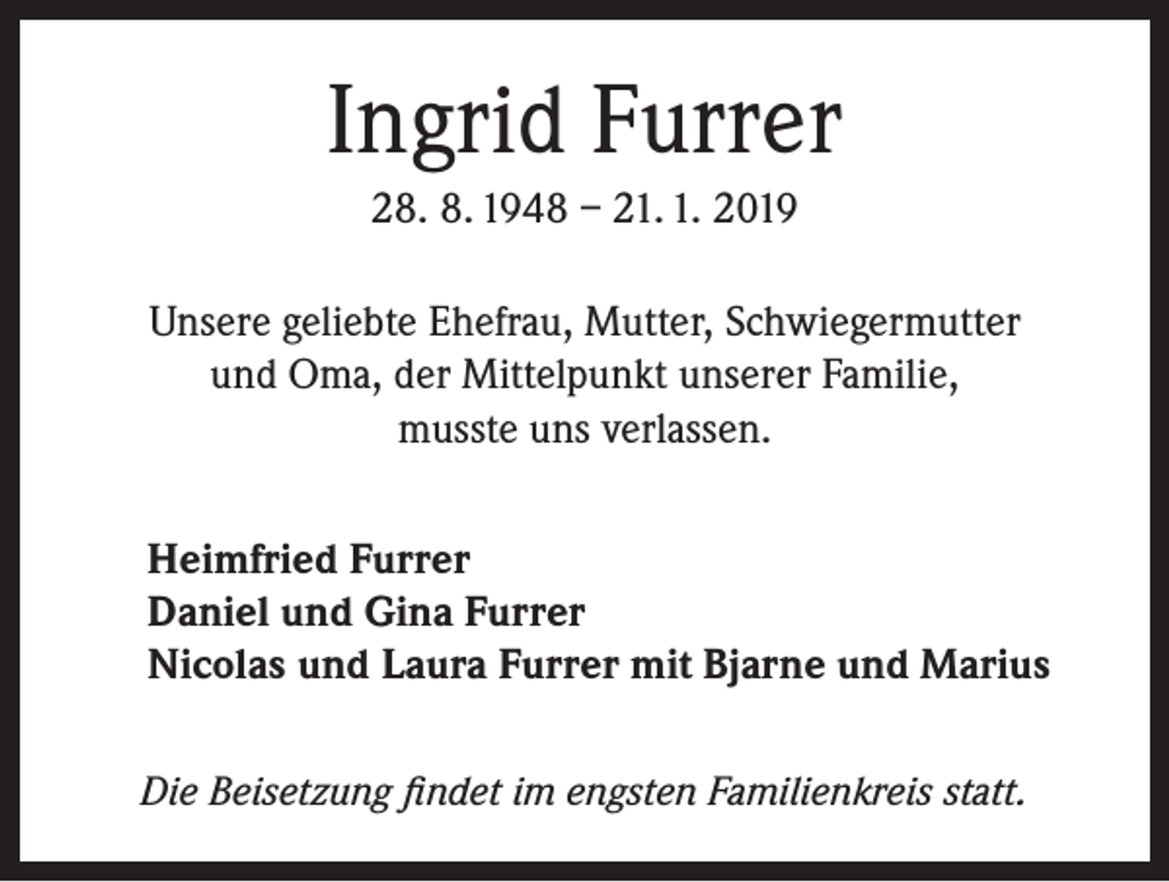 <p>Ingrid Furrer<br />28. 8. 1948 – 21. 1. 2019<br />Unsere geliebte Ehefrau, Mutter, Schwiegermutter<br />und Oma, der Mittelpunkt unserer Familie,<br />musste uns verlassen.<br />Heimfried Furrer<br />Daniel und Gina Furrer<br />Nicolas und Laura Furrer mit Bjarne und Marius<br />Die Beisetzung findet im engsten Familienkreis statt.</p>