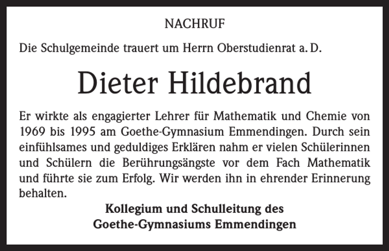 <p>NACHRUF<br />Die Schulgemeinde trauert um Herrn Oberstudienrat a. D.</p><p>Dieter Hildebrand<br />Er wirkte als engagierter Lehrer für Mathematik und Chemie von<br />1969 bis 1995 am Goethe-Gymnasium Emmendingen. Durch sein<br />einfühlsames und geduldiges Erklären nahm er vielen Schülerinnen<br />und Schülern die Berührungsängste vor dem Fach Mathematik<br />und führte sie zum Erfolg. Wir werden ihn in ehrender Erinnerung<br />behalten.<br />Kollegium und Schulleitung des<br />Goethe-Gymnasiums Emmendingen</p>
