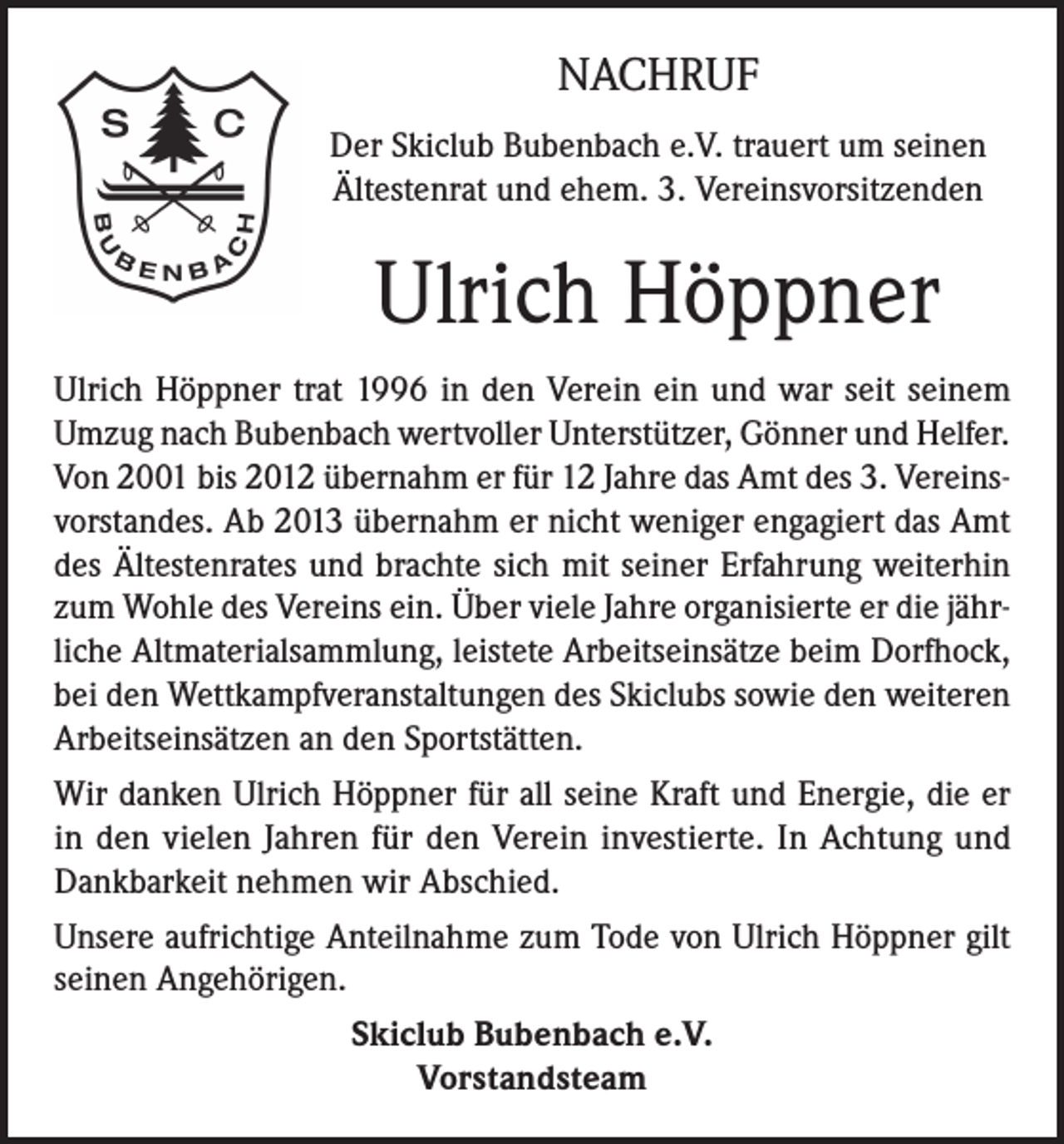 <p>NACHRUF<br />Der Skiclub Bubenbach e.V. trauert um seinen<br />Ältestenrat und ehem. 3. Vereinsvorsitzenden</p><p>Ulrich Höppner<br />Ulrich Höppner trat 1996 in den Verein ein und war seit seinem<br />Umzug nach Bubenbach wertvoller Unterstützer, Gönner und Helfer.<br />Von 2001 bis 2012 übernahm er für 12 Jahre das Amt des 3. Vereinsvorstandes. Ab 2013 übernahm er nicht weniger engagiert das Amt<br />des Ältestenrates und brachte sich mit seiner Erfahrung weiterhin<br />zum Wohle des Vereins ein. Über viele Jahre organisierte er die jährliche Altmaterialsammlung, leistete Arbeitseinsätze beim Dorfhock,<br />bei den Wettkampfveranstaltungen des Skiclubs sowie den weiteren<br />Arbeitseinsätzen an den Sportstätten.<br />Wir danken Ulrich Höppner für all seine Kraft und Energie, die er<br />in den vielen Jahren für den Verein investierte. In Achtung und<br />Dankbarkeit nehmen wir Abschied.<br />Unsere aufrichtige Anteilnahme zum Tode von Ulrich Höppner gilt<br />seinen Angehörigen.<br />Skiclub Bubenbach e.V.<br />Vorstandsteam</p>