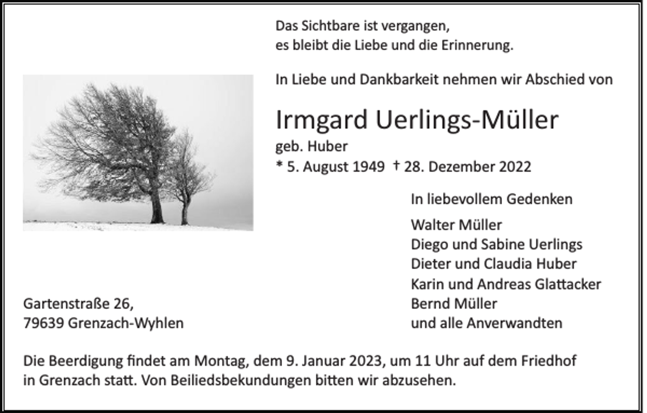 <p>Das Sichtbare ist vergangen,<br />es bleibt die Liebe und die Erinnerung.</p><p>In Liebe und Dankbarkeit nehmen wir Abschied von</p><p>Irmgard Uerlings­Müller<br />geb. Huber<br />* 5. August 1949 † 28. Dezember 2022<br />In liebevollem Gedenken</p><p>Gartenstraße 26,<br />79639 Grenzach­Wyhlen</p><p>Walter Müller<br />Diego und Sabine Uerlings<br />Dieter und Claudia Huber<br />Karin und Andreas Gla�acker<br />Bernd Müller<br />und alle Anverwandten</p><p>Die Beerdigung ﬁndet am Montag, dem 9. Januar 2023, um 11 Uhr auf dem Friedhof<br />in Grenzach sta�. Von Beiliedsbekundungen bi�en wir abzusehen.</p>