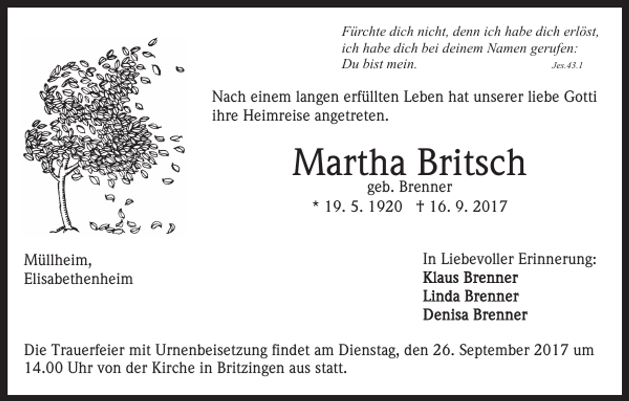 <p>Fürchte<br />F ür c ht e didich<br />c h ninicht,<br />c ht, ddenn<br />e n n iich<br />c h habe<br />h a b e dich<br />di c h erlöst,<br />erl öst,<br />ich<br />i c h habe<br />h a b e dich<br />di c h bei<br />b ei deinem<br />d ei n e m Namen<br />N a m e n ggerufen:<br />er uf e n:<br />D u bist<br />ei n.<br />JJes.43.1<br />es. 4 3. 1<br />Du<br />bist mmein.</p><p>Nach<br />erfüllten<br />N a c h eieinem<br />n e m l alangen<br />n g e n erf<br />ü llt e n Leben<br />L e b e n hat<br />h at unserer<br />u ns er er liebe<br />li e b e Gotti<br />G otti<br />iihre<br />hr e Heimreise<br />H ei mr eis e angetreten.<br />a n g etr et en.</p><p>MMartha<br />art hggeb.<br />ae b. Brenner<br />Brits<br />Britsch<br />ch<br />Br e n n er<br />*<br />* 19.<br />1 9. 5.<br />5. †<br />† 16.<br />1 6. 9.<br />9. 22</p><p>M üll h ei m,<br />Müllheim,<br />Elis<br />a b et h e n h ei m<br />Elisabethenheim</p><p>IInn Liebevoller<br />Li e b e v oll er Erinnerung:<br />Eri n n er u ng:</p><p>Die<br />Di<br />e Tr<br />Trauerfeier<br />a u erf ei er mit<br />mit Ur<br />Urnenbeisetzung<br />n e n b eis et z u n g fifindet<br />n d et aam<br />m Dienstag,<br />D i e nst a g, den<br />d e n 26.<br />2 6. September<br />S e pt e mb er 2017<br />2 0 1 7 um<br />u m<br />1 4. Uhr<br />U hr vvon<br />o n dder<br />er Kirche<br />Kir c h e iinn Britzingen<br />Brit zi n g e n aaus<br />us st<br />att.<br />14.00<br />statt.</p>