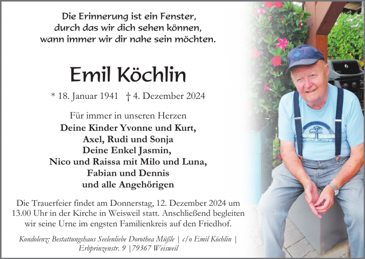 <p>Die Erinnerung ist ein Fenster,<br />durch das wir dich sehen können,<br />wann immer wir dir nahe sein möchten.</p><p>Emil Köchlin<br />* 18. Januar 1941 † 4. Dezember 2024<br />Für immer in unseren Herzen<br />Deine Kinder Yvonne und Kurt,<br />Axel, Rudi und Sonja<br />Deine Enkel Jasmin,<br />Nico und Raissa mit Milo und Luna,<br />Fabian und Dennis<br />und alle Angehörigen<br />Die Trauerfeier findet am Donnerstag, 12. Dezember 2024 um<br />13.00 Uhr in der Kirche in Weisweil statt. Anschließend begleiten<br />wir seine Urne im engsten Familienkreis auf den Friedhof.<br />Kondolenz: Bestattungshaus Seelenliebe Dorothea Müßle | c/o Emil Köchlin |<br />Erbprinzenstr. 9 |79367 Weisweil</p>