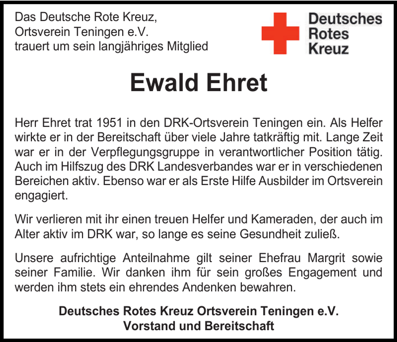 <p>Das Deutsche Rote Kreuz,<br />Ortsverein Teningen e.V.<br />trauert um sein langjähriges Mitglied</p><p>Ewald Ehret<br />Herr Ehret trat 1951 in den DRK-Ortsverein Teningen ein. Als Helfer<br />wirkte er in der Bereitschaft über viele Jahre tatkräftig mit. Lange Zeit<br />war er in der Verpflegungsgruppe in verantwortlicher Position tätig.<br />Auch im Hilfszug des DRK Landesverbandes war er in verschiedenen<br />Bereichen aktiv. Ebenso war er als Erste Hilfe Ausbilder im Ortsverein<br />engagiert.<br />Wir verlieren mit ihr einen treuen Helfer und Kameraden, der auch im<br />Alter aktiv im DRK war, so lange es seine Gesundheit zuließ.<br />Unsere aufrichtige Anteilnahme gilt seiner Ehefrau Margrit sowie<br />seiner Familie. Wir danken ihm für sein großes Engagement und<br />werden ihm stets ein ehrendes Andenken bewahren.<br />Deutsches Rotes Kreuz Ortsverein Teningen e.V.<br />Vorstand und Bereitschaft</p>