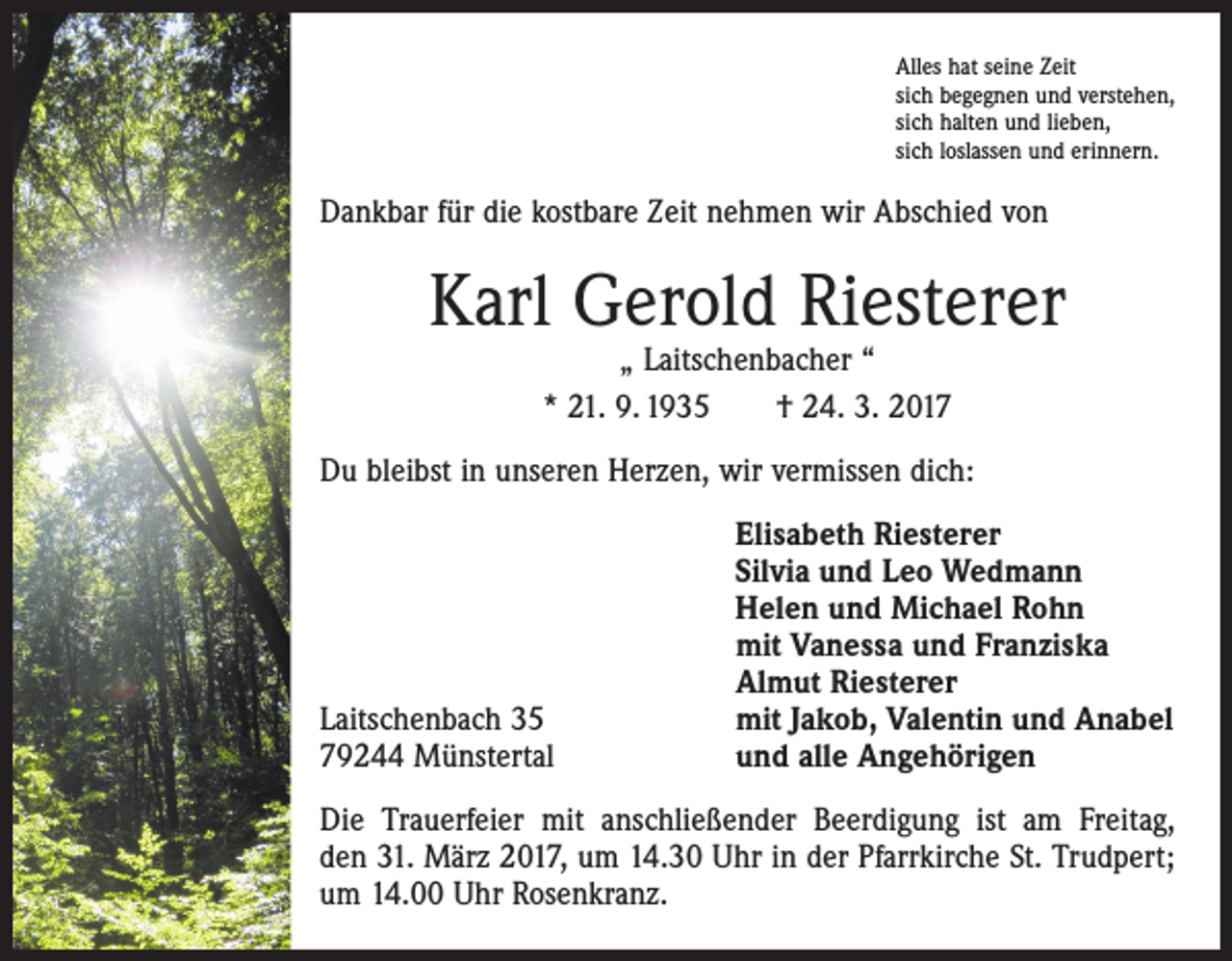 <p>Alles hat seine Zeit<br />sich begegnen und verstehen,<br />sich halten und lieben,<br />sich loslassen und erinnern.</p><p>Dankbar für die kostbare Zeit nehmen wir Abschied von</p><p>Karl Gerold Riesterer<br />„ Laitschenbacher “<br />* 21. 9. 1935 † 24. 3. 2017</p><p>Du bleibst in unseren Herzen, wir vermissen dich:</p><p>Laitschenbach 35<br />79244 Münstertal</p><p>Elisabeth Riesterer<br />Silvia und Leo Wedmann<br />Helen und Michael Rohn<br />mit Vanessa und Franziska<br />Almut Riesterer<br />mit Jakob, Valentin und Anabel<br />und alle Angehörigen</p><p>Die Trauerfeier mit anschließender Beerdigung ist am Freitag,<br />den 31. März 2017, um 14.30 Uhr in der Pfarrkirche St. Trudpert;<br />um 14.00 Uhr Rosenkranz.</p>