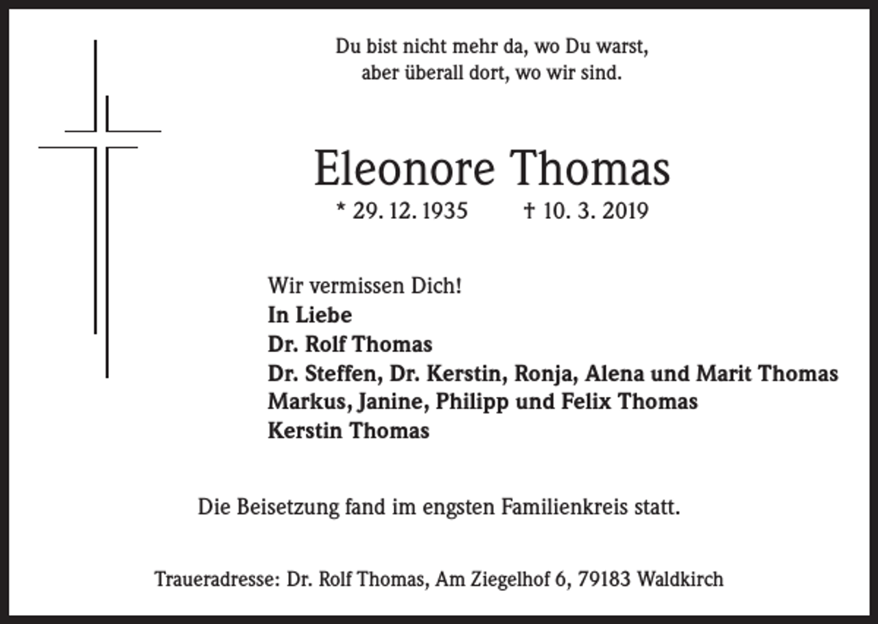 <p>Du bist nicht mehr da, wo Du warst,<br />aber überall dort, wo wir sind.</p><p>Eleonore Thomas<br />* 29. 12. 1935</p><p>† 10. 3. 2019</p><p>Wir vermissen Dich!<br />In Liebe<br />Dr. Rolf Thomas<br />Dr. Steffen, Dr. Kerstin, Ronja, Alena und Marit Thomas<br />Markus, Janine, Philipp und Felix Thomas<br />Kerstin Thomas<br />Die Beisetzung fand im engsten Familienkreis statt.<br />Traueradresse: Dr. Rolf Thomas, Am Ziegelhof 6, 79183 Waldkirch</p>