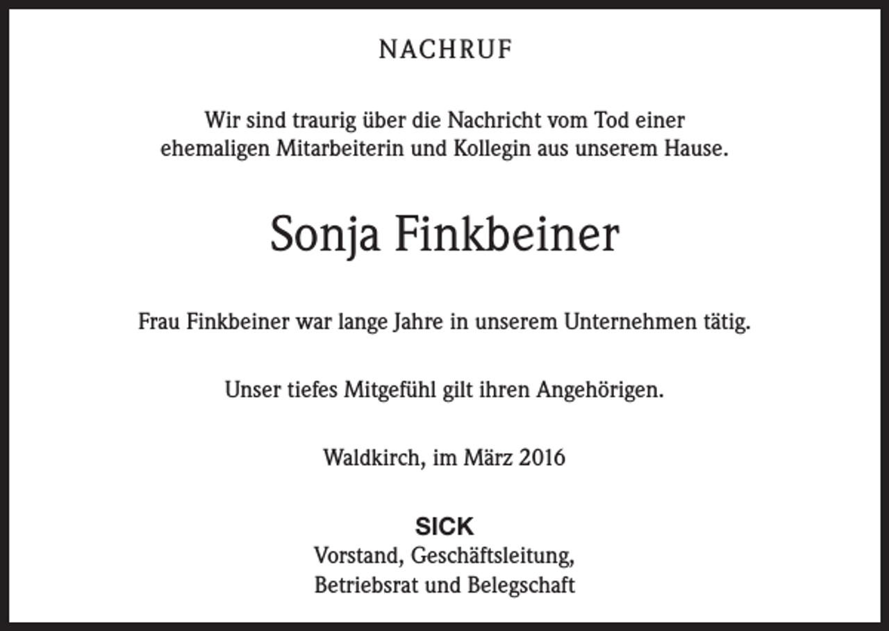 <p>NACH R U F<br />Wir sind traurig über die Nachricht vom Tod einer<br />ehemaligen Mitarbeiterin und Kollegin aus unserem Hause.</p><p>Sonja Finkbeiner<br />Frau Finkbeiner war lange Jahre in unserem Unternehmen tätig.<br />Unser tiefes Mitgefühl gilt ihren Angehörigen.<br />Waldkirch, im März 2016<br />SICK<br />Vorstand, Geschäftsleitung,<br />Betriebsrat und Belegschaft</p>