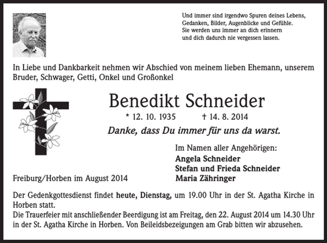 <p>Und immer sind irgendwo Spuren deines Lebens,<br />Gedanken, Bilder, Augenblicke und Gefühle.<br />Sie werden uns immer an dich erinnern<br />und dich dadurch nie vergessen lassen.</p><p>In Liebe und Dankbarkeit nehmen wir Abschied von meinem lieben Ehemann, u­ nserem<br />Bruder, Schwager, Getti, Onkel und Großonkel</p><p>Benedikt Schneider<br />* 12. 10. 1935 † 14. 8. 2014</p><p>Danke, dass Du immer für uns da warst.</p><p>Freiburg/Horben im August 2014</p><p>Im Namen aller Angehörigen:<br />Angela Schneider<br />Stefan und Frieda Schneider<br />Maria Zähringer</p><p>Der Gedenkgottesdienst findet heute, Dienstag, um 19.00 Uhr in der St. Agatha Kirche in<br />Horben statt.<br />Die Trauerfeier mit anschließender Beerdigung ist am Freitag, den 22. August 2014 um 14.30 Uhr<br />in der St. Agatha Kirche in Horben. Von Beileidsbezeigungen am Grab bitten wir abzusehen.</p>