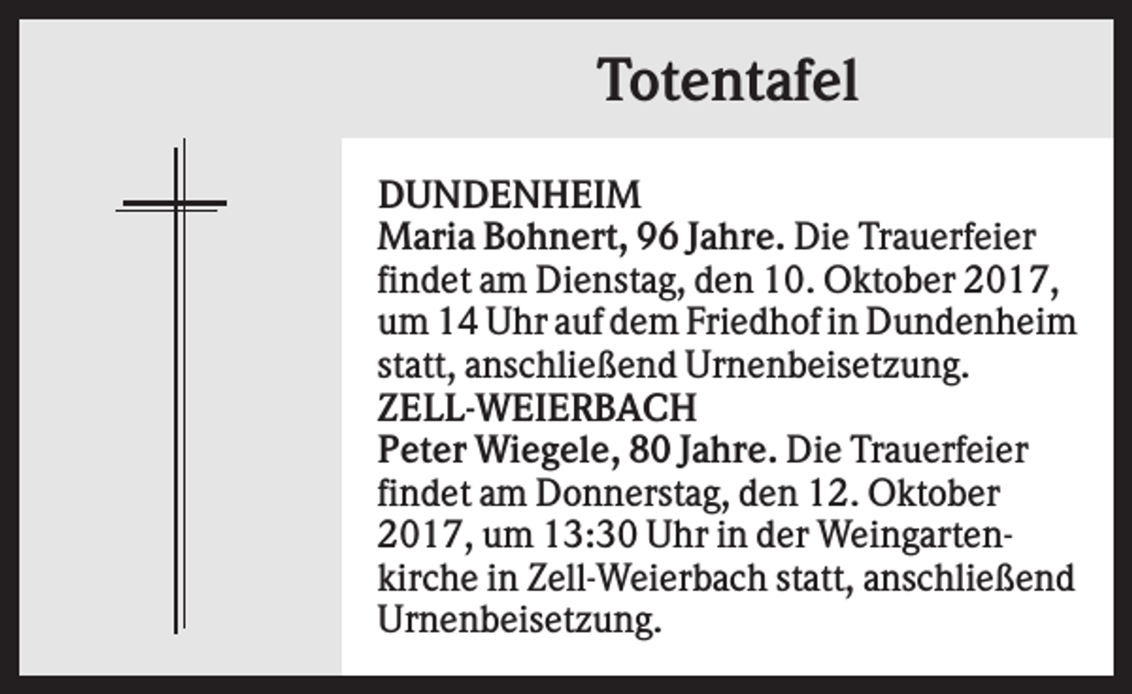 <p>Totentafel<br />DUNDENHEIM<br />Maria Bohnert, 96 Jahre. Die Trauerfeier<br />findet am Dienstag, den 10. Oktober 2017,<br />um 14 Uhr auf dem Friedhof in Dundenheim<br />statt, anschließend Urnenbeisetzung.<br />ZELL-WEIERBACH<br />Peter Wiegele, 80 Jahre. Die Trauerfeier<br />findet am Donnerstag, den 12. Oktober<br />2017, um 13:30 Uhr in der Weingartenkirche in Zell-Weierbach statt, anschließend<br />Urnenbeisetzung.</p>