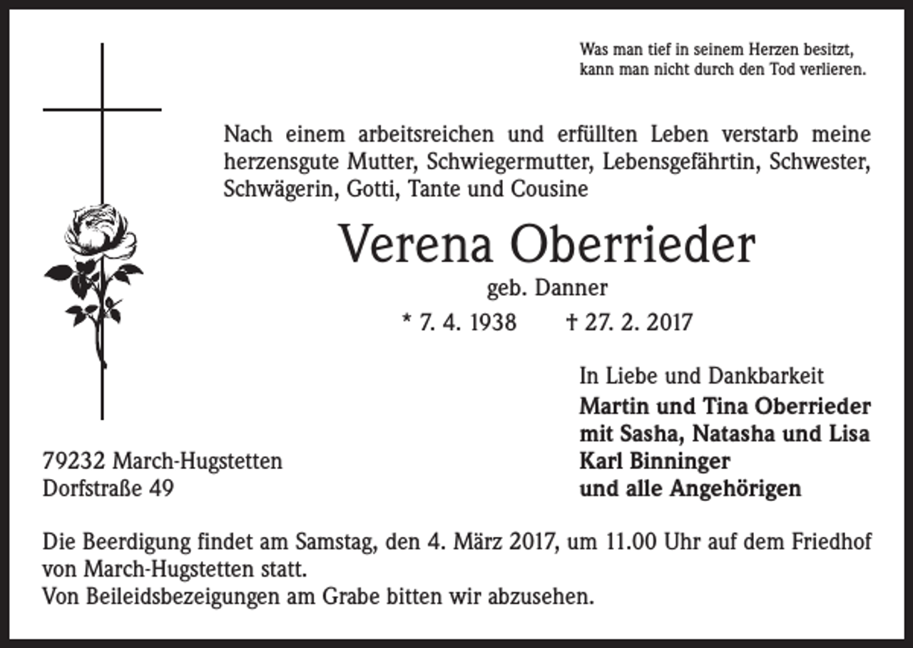 <p>Was man tief in seinem Herzen besitzt,<br />kann man nicht durch den Tod verlieren.</p><p>Nach einem arbeitsreichen und erfüllten Leben verstarb meine<br />­herzensgute Mutter, Schwiegermutter, Lebensgefährtin, Schwester,<br />Schwägerin, Gotti, Tante und Cousine</p><p>Verena Oberrieder<br />geb. Danner<br />* 7. 4. 1938 † 27. 2. 2019232 March-Hugstetten<br />Dorfstraße 49</p><p>In Liebe und Dankbarkeit<br />Martin und Tina Oberrieder<br />mit Sasha, Natasha und Lisa<br />Karl Binninger<br />und alle Angehörigen</p><p>Die Beerdigung findet am Samstag, den 4. März 2017, um 11.00 Uhr auf dem Friedhof<br />von March-Hugstetten statt.<br />Von Beileidsbezeigungen am Grabe bitten wir abzusehen.</p>