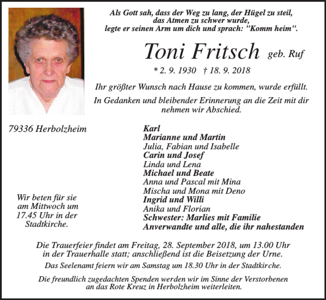 <p>Als Gott sah, dass der Weg zu lang, der Hügel zu steil,<br />das Atmen zu schwer wurde,<br />legte er seinen Arm um dich und sprach: "Komm heim".</p><p>Toni Fritsch</p><p>geb. Ruf</p><p>* 2. 9. 1930 † 18. 9. 2018<br />Ihr größter Wunsch nach Hause zu kommen, wurde erfüllt.<br />In Gedanken und bleibender Erinnerung an die Zeit mit dir<br />nehmen wir Abschied.</p><p>79336 Herbolzheim</p><p>Wir beten für sie<br />am Mittwoch um<br />17.45 Uhr in der<br />Stadtkirche.</p><p>Karl<br />Marianne und Martin<br />Julia, Fabian und Isabelle<br />Carin und Josef<br />Linda und Lena<br />Michael und Beate<br />Anna und Pascal mit Mina<br />Mischa und Mona mit Deno<br />Ingrid und Willi<br />Anika und Florian<br />Schwester: Marlies mit Familie<br />Anverwandte und alle, die ihr nahestanden</p><p>Die Trauerfeier findet am Freitag, 28. September 2018, um 13.00 Uhr<br />in der Trauerhalle statt; anschließend ist die Beisetzung der Urne.<br />Das Seelenamt feiern wir am Samstag um 18.30 Uhr in der Stadtkirche.<br />Die freundlich zugedachten Spenden werden wir im Sinne der Verstorbenen<br />an das Rote Kreuz in Herbolzheim weiterleiten.</p>